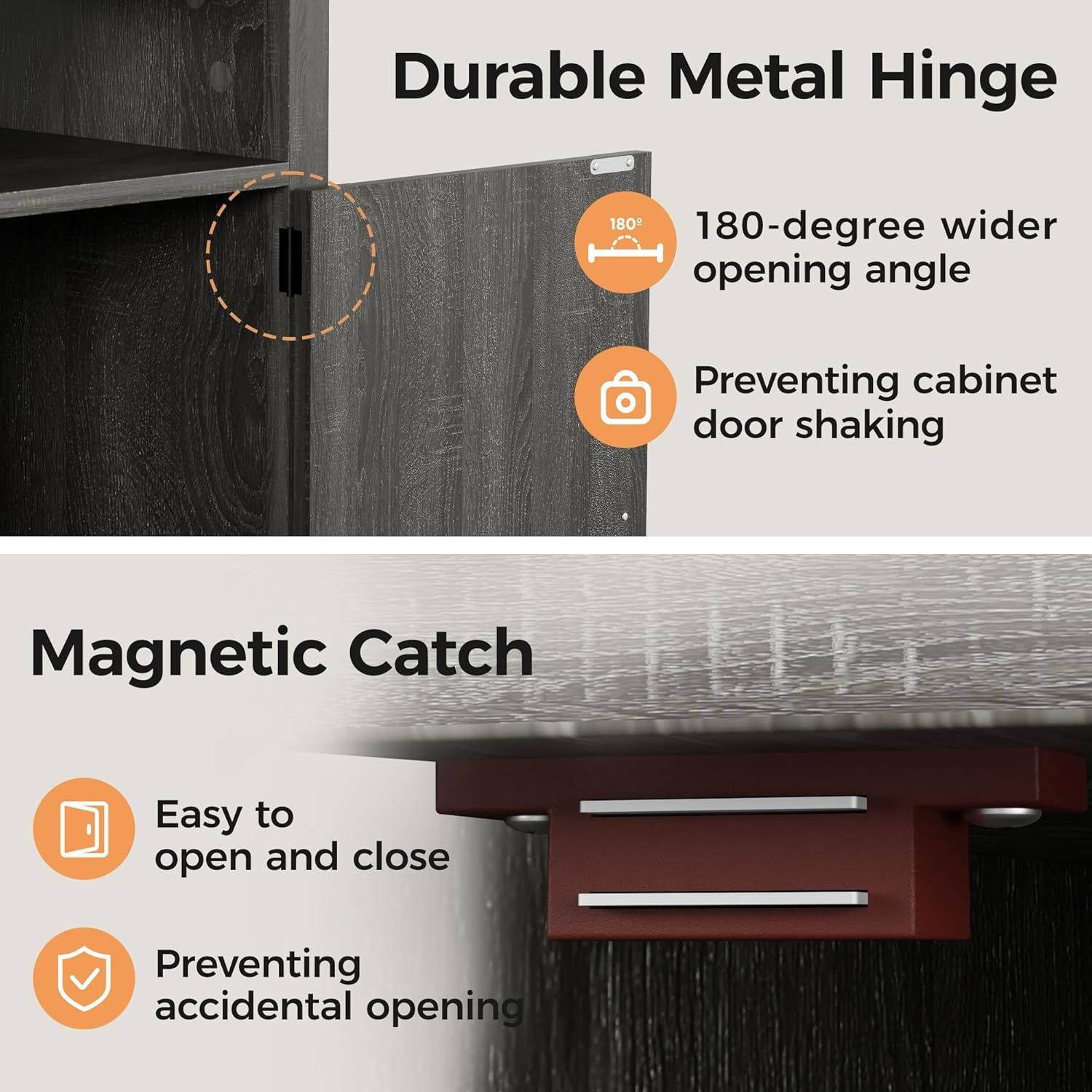 Durable Metal Hinge  
- 180-degree wider opening angle  
- Preventing cabinet door shaking  

Magnetic Catch  
- Easy to open and close  
- Preventing accidental opening