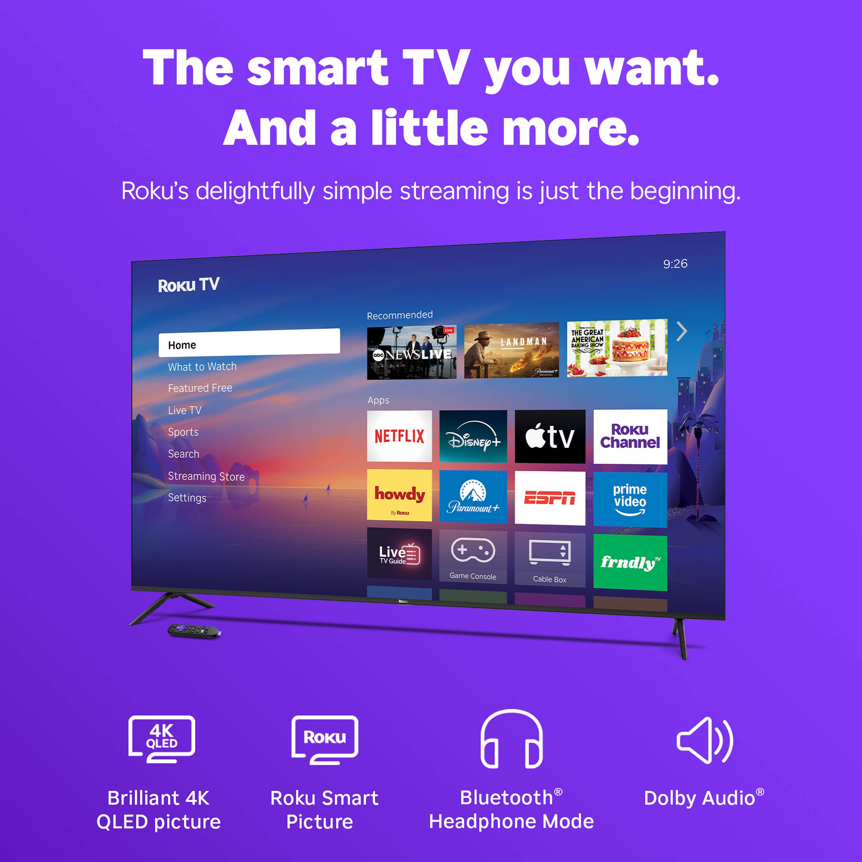 The smart TV you want. And a little more.  
Roku's delightfully simple streaming is just the beginning.

Roku TV  
9:26

Recommended  
- NEWS LIVE  
- LANDMAN  
- THE GREAT AMERICAN BAKE-OFF  

Home  
What to Watch  
Featured Free  
Live TV  
Sports  
Search  
Streaming Store  
Settings  

Apps  
- NETFLIX  
- Disney+  
- Apple TV Channel  
- howdy  
- Paramount+  
- ESPN  
- prime video  
- Live TV Guide  
- Game Console  
- Cable Box  
- frndly  

Brilliant 4K QLED picture  
Roku Smart Picture  
Bluetooth® Headphone Mode  
Dolby Audio®