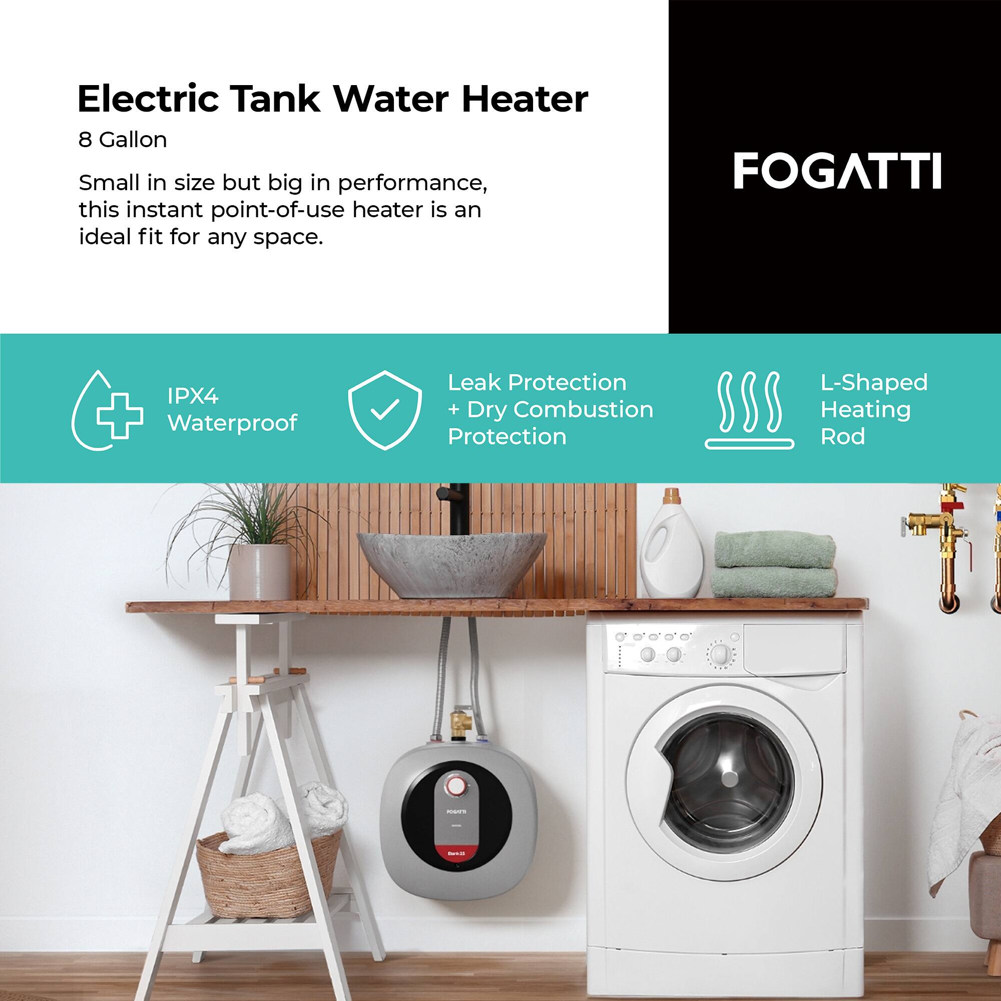 Electric Tank Water Heater  
8 Gallon  

Small in size but big in performance, this instant point-of-use heater is an ideal fit for any space.  

- IPX4 Waterproof  
- Leak Protection + Dry Combustion Protection  
- L-Shaped Heating Rod  

FOGATTI