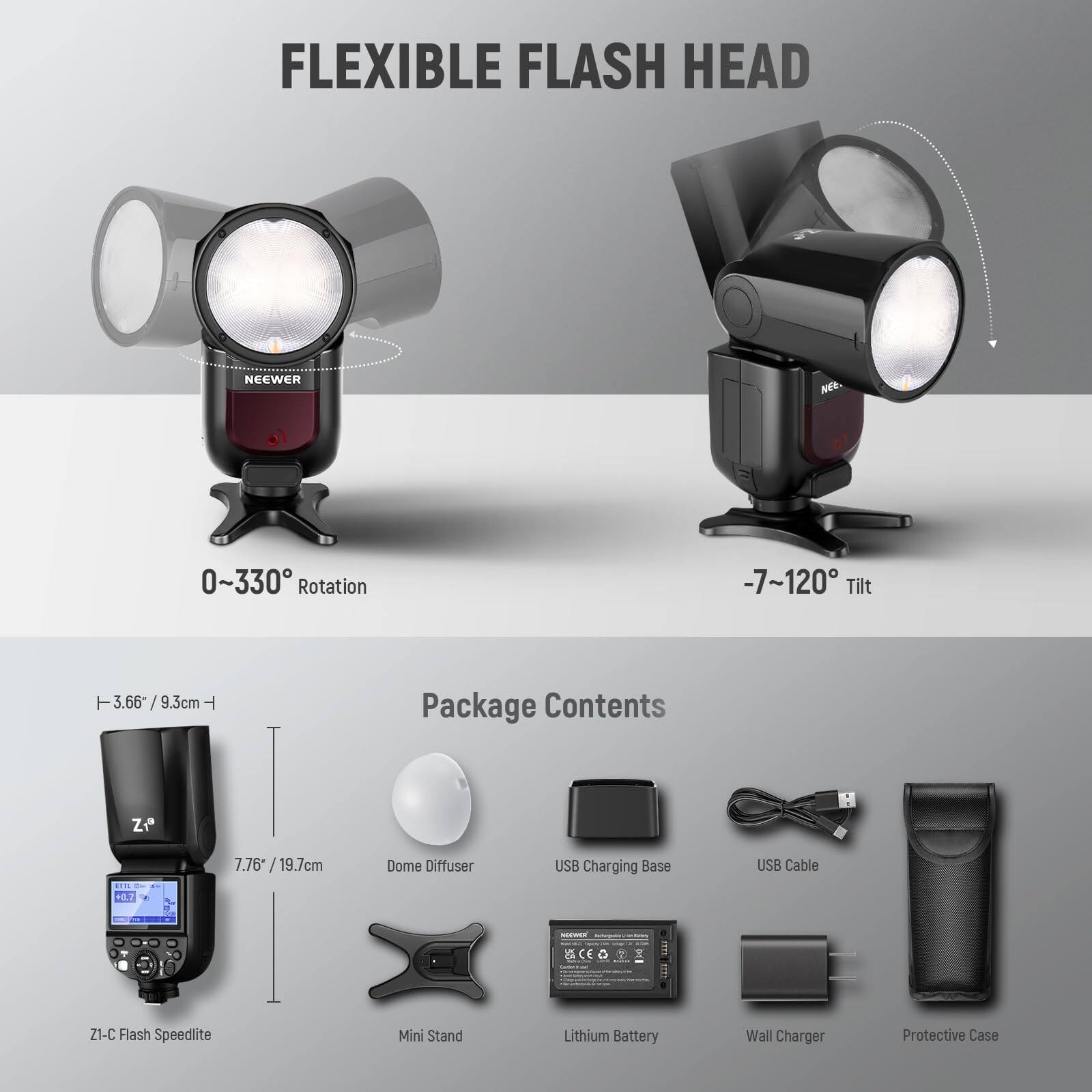 FLEXIBLE FLASH HEAD NEEWER NE

0~330° Rotation
-7~120° Tilt

3.66 / 9.3cm
7.76 / 19.7cm

Package Contents

Z1-C Flash Speedlite
Dome Diffuser
USB Charging Base
USB Cable
Lithium Battery
Wall Charger
Protective Case
Mini Stand