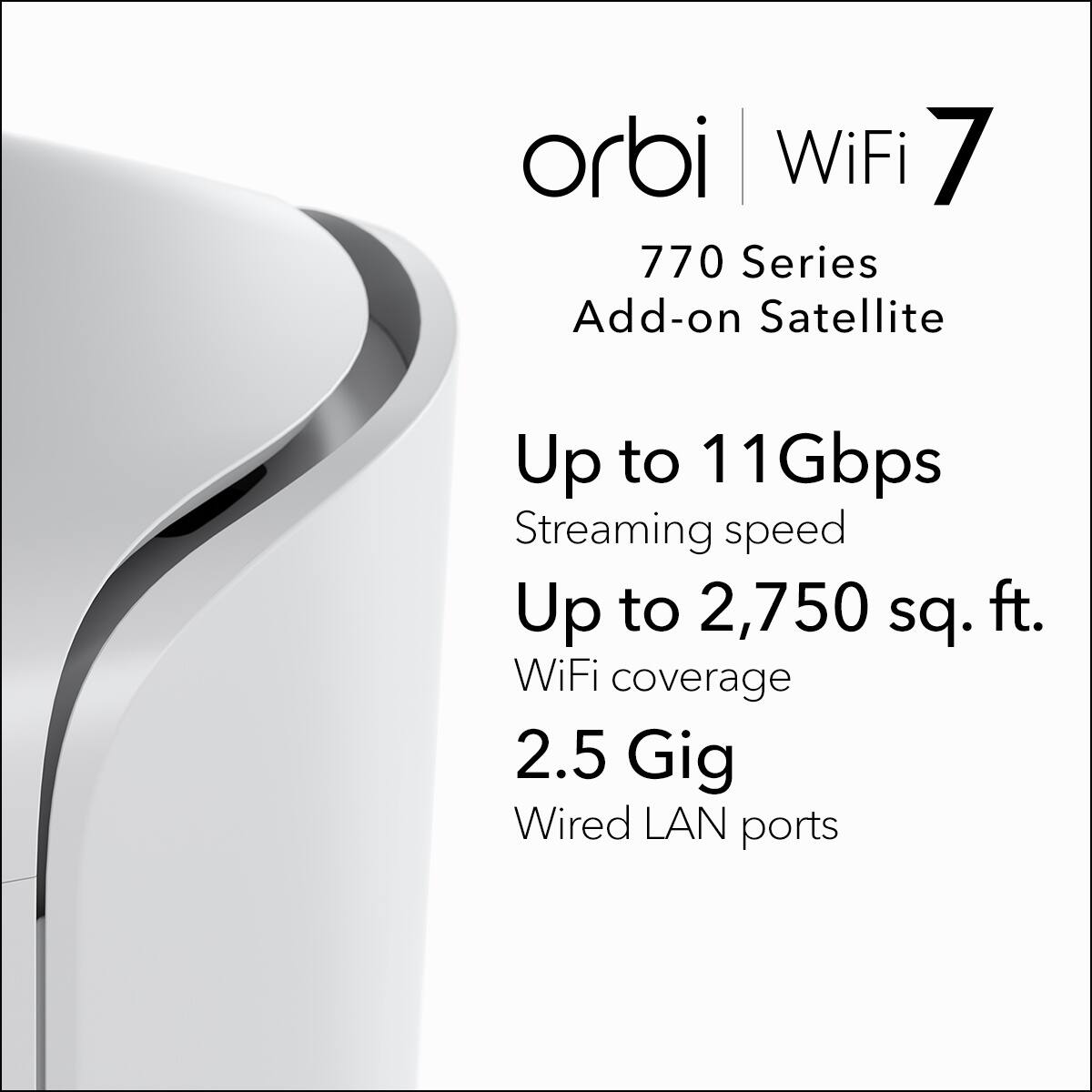 orbi WiFi 7  
770 Series  
Add-on Satellite  

Up to 11 Gbps Streaming speed  
Up to 2,750 sq. ft. WiFi coverage  
2.5 Gig Wired LAN ports