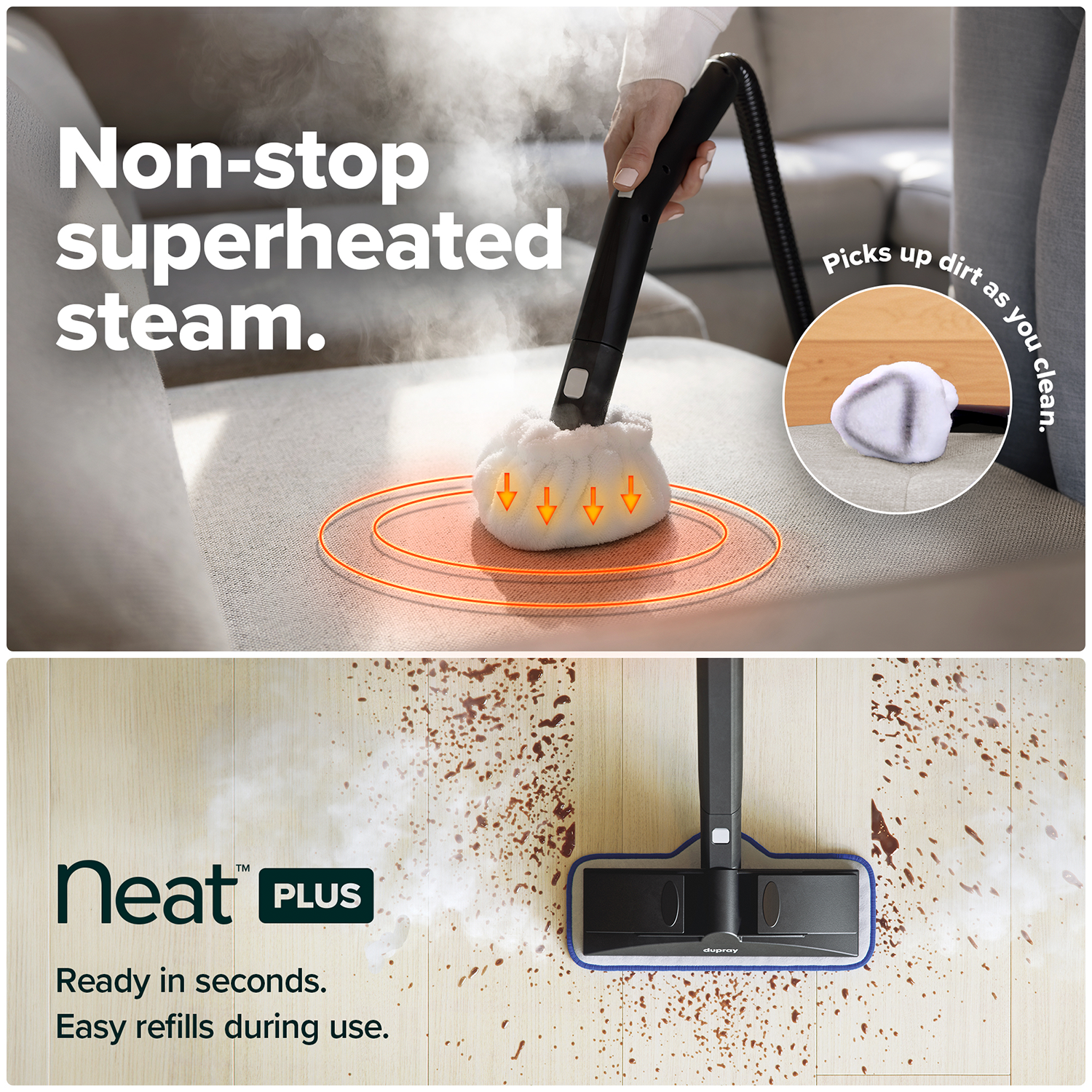Non-stop superheated steam.  
Picks up dirt as you clean.  
Neat™ PLUS  
Ready in seconds.  
Easy refills during use.