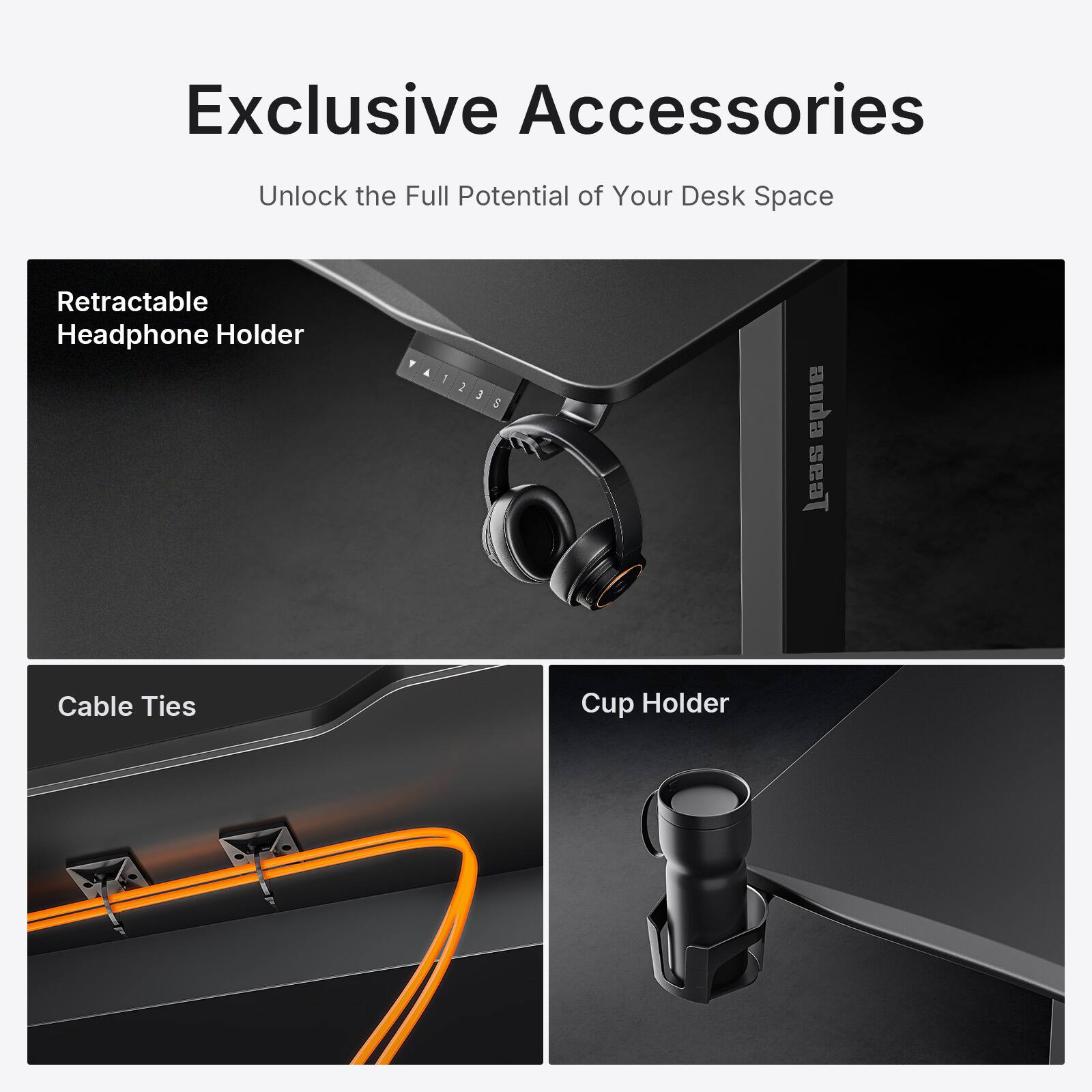 Exclusive Accessories  
Unlock the Full Potential of Your Desk Space  

Retractable Headphone Holder  

Cable Ties  

Cup Holder