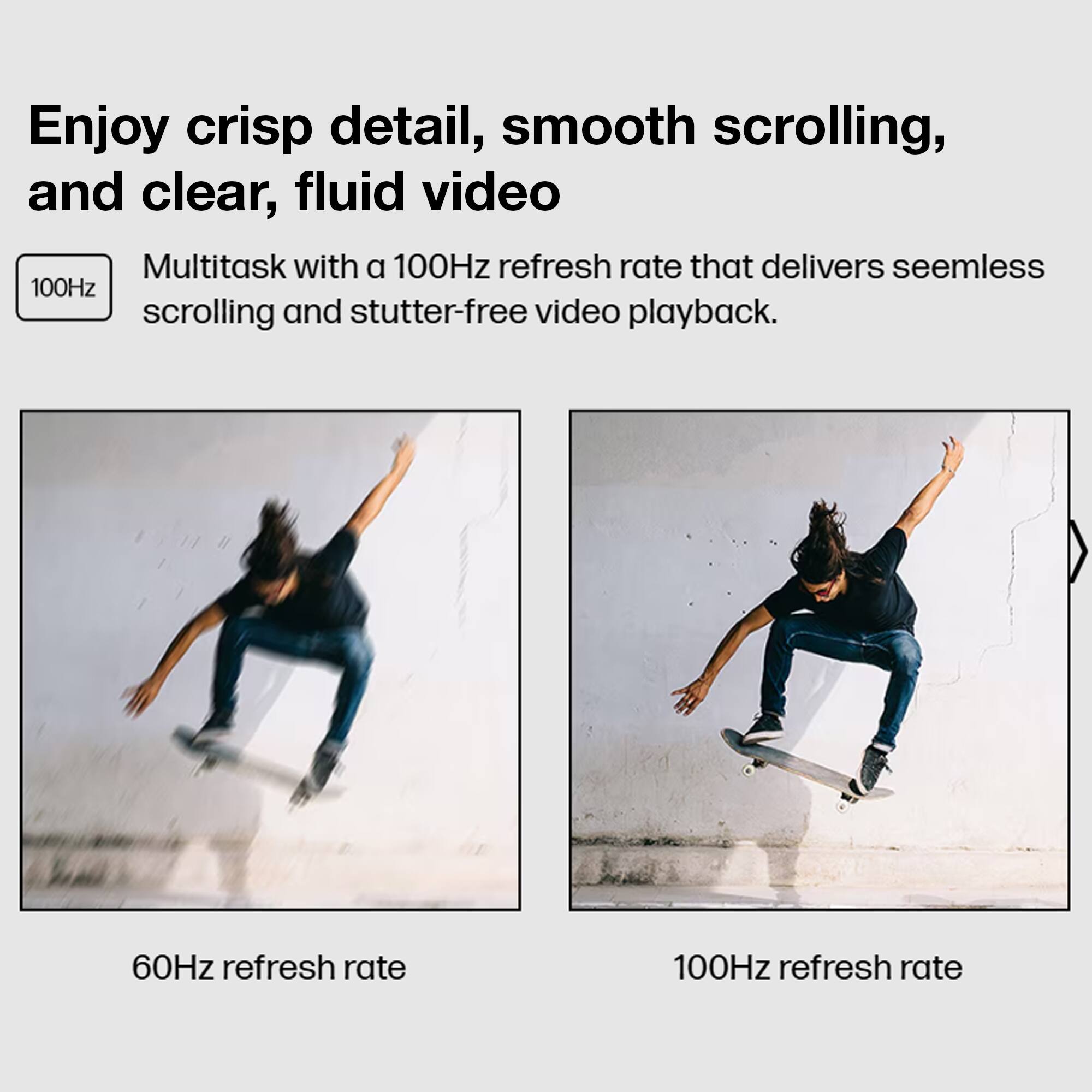 Enjoy crisp detail, smooth scrolling, and clear, fluid video

Multitask with a 100Hz refresh rate that delivers seamless scrolling and stutter-free video playback.

60Hz refresh rate

100Hz refresh rate