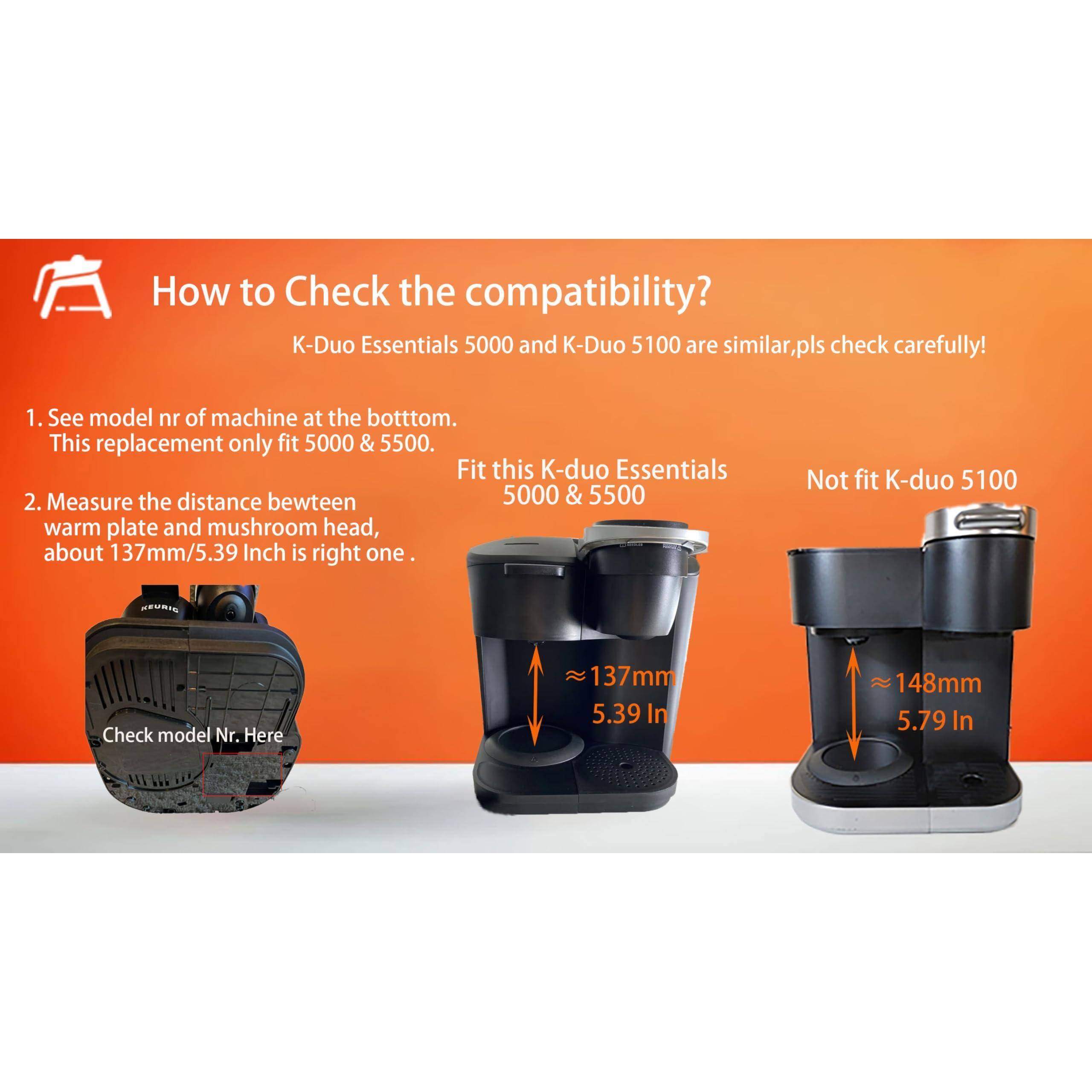 How to Check the compatibility?  
K-Duo Essentials 5000 and K-Duo 5100 are similar, pls check carefully!  

1. See model nr of machine at the bottom.  
This replacement only fit 5000 & 5500.  

2. Measure the distance between warm plate and mushroom head, about 137mm/5.39 Inch is right one.  

Fit this K-duo Essentials 5000 & 5500  

Not fit K-duo 5100  

Check model Nr. Here  

137mm 5.39 In  

148mm 5.79 In