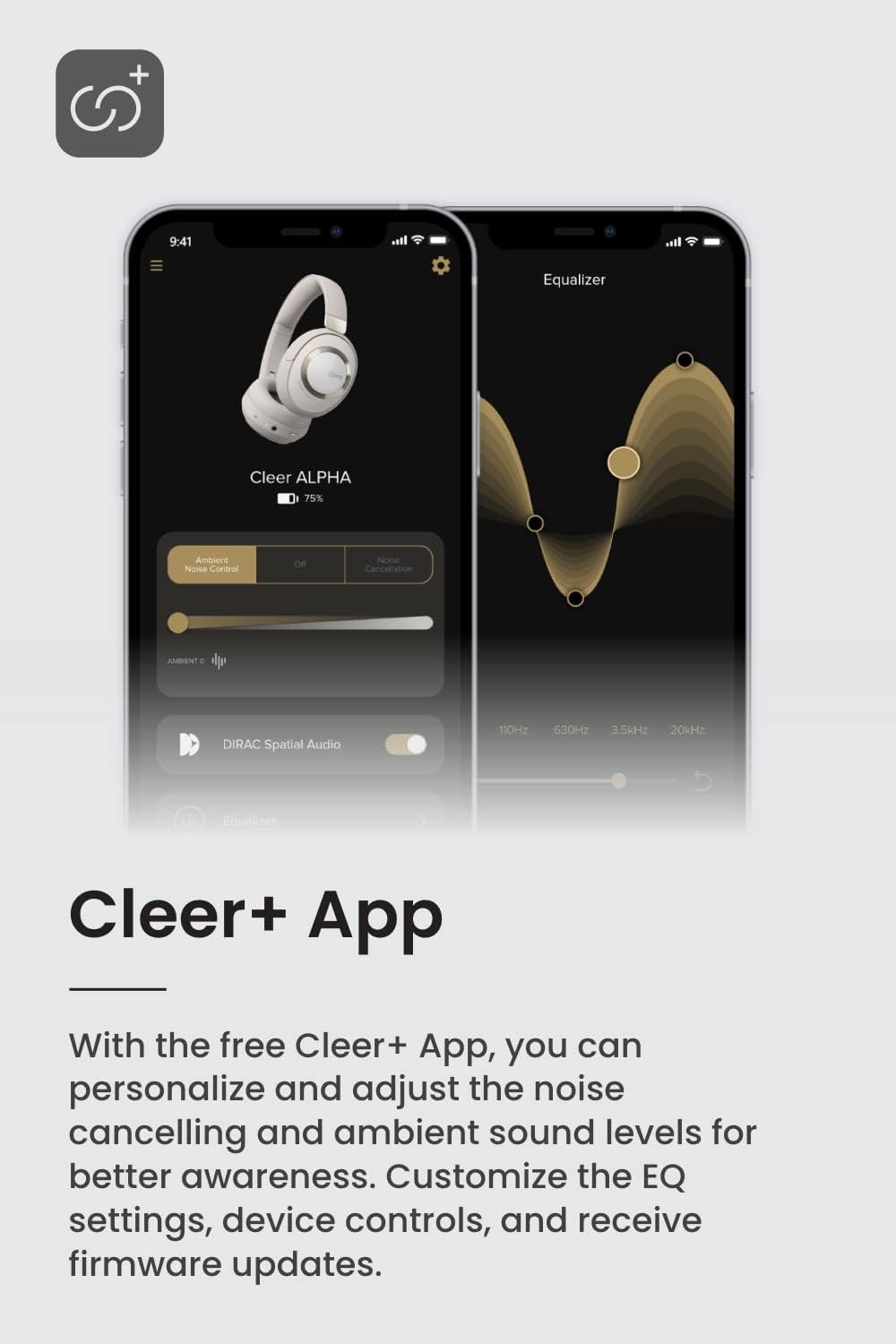 + 9:41 Equalizer Cleer ALPHA 75% Ambient Noise Control Off Noise Cancellation AMMENT . DIRAC Spatial Audio 110H2 630Hz 3.5kH2 20kHz Cleer+ App With the free Cleer+ App, you can personalize and adjust the noise cancelling and ambient sound levels for better awareness. Customize the EQ settings, device controls, and receive firmware updates.
