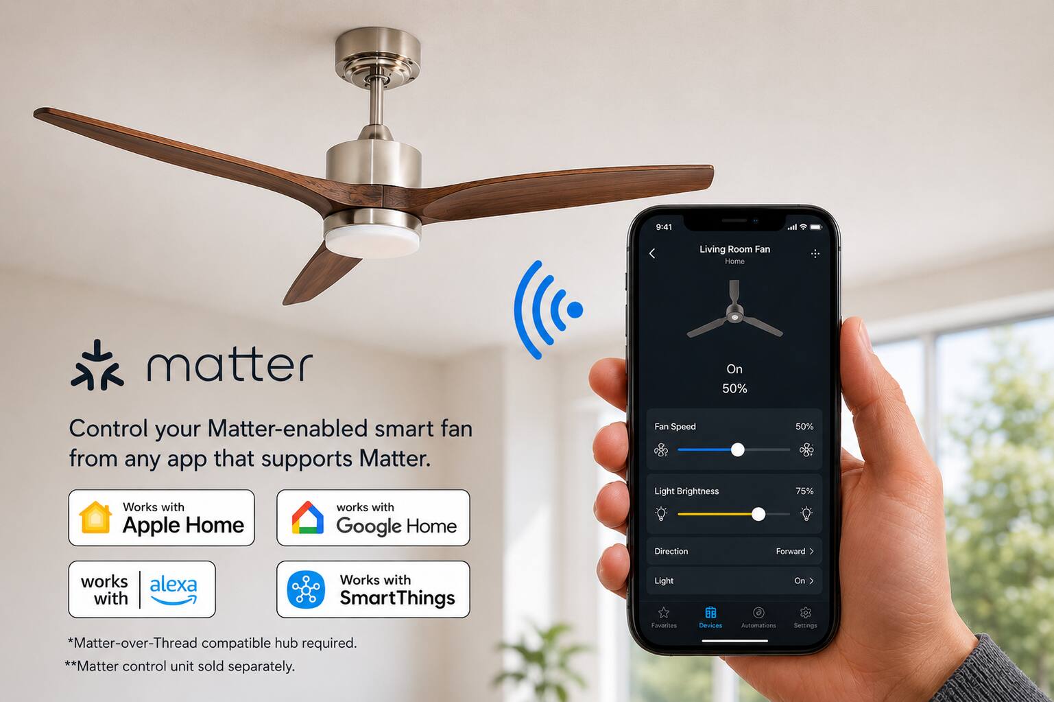 9:41

Living Room Fan Home

matter

Control your Matter-enabled smart fan from any app that supports Matter. Works with Apple Home Google Home

Fan Speed Light Brightness Direction
50% 75% Forward

works alexa Works with SmartThings *Matter-over-Thread compatible hub required. **Matter control unit sold separately.

Light Favorites
Devices
Automations
On Settings