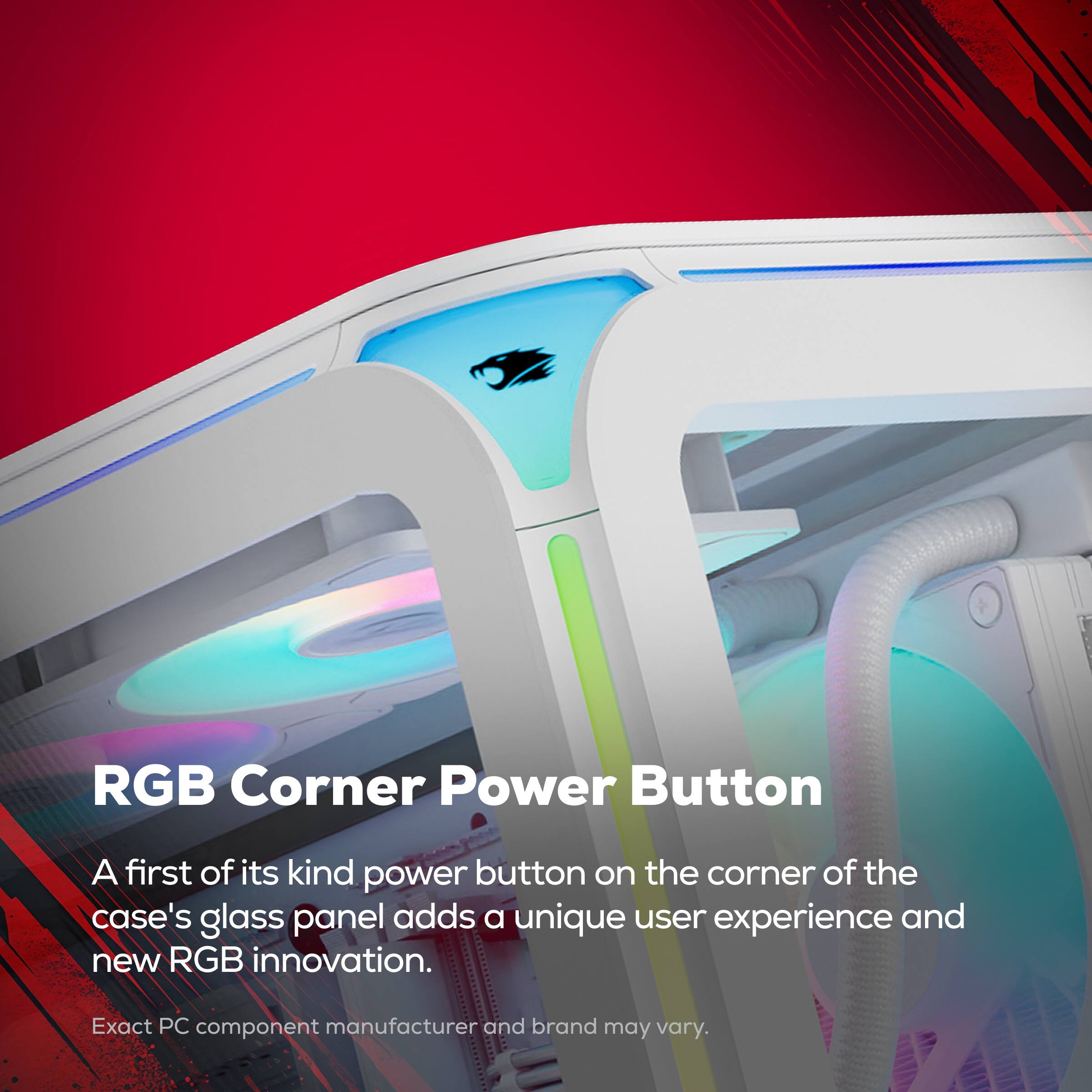 RGB Corner Power Button  
A first of its kind power button on the corner of the case's glass panel adds a unique user experience and new RGB innovation.  
Exact PC component manufacturer and brand may vary.