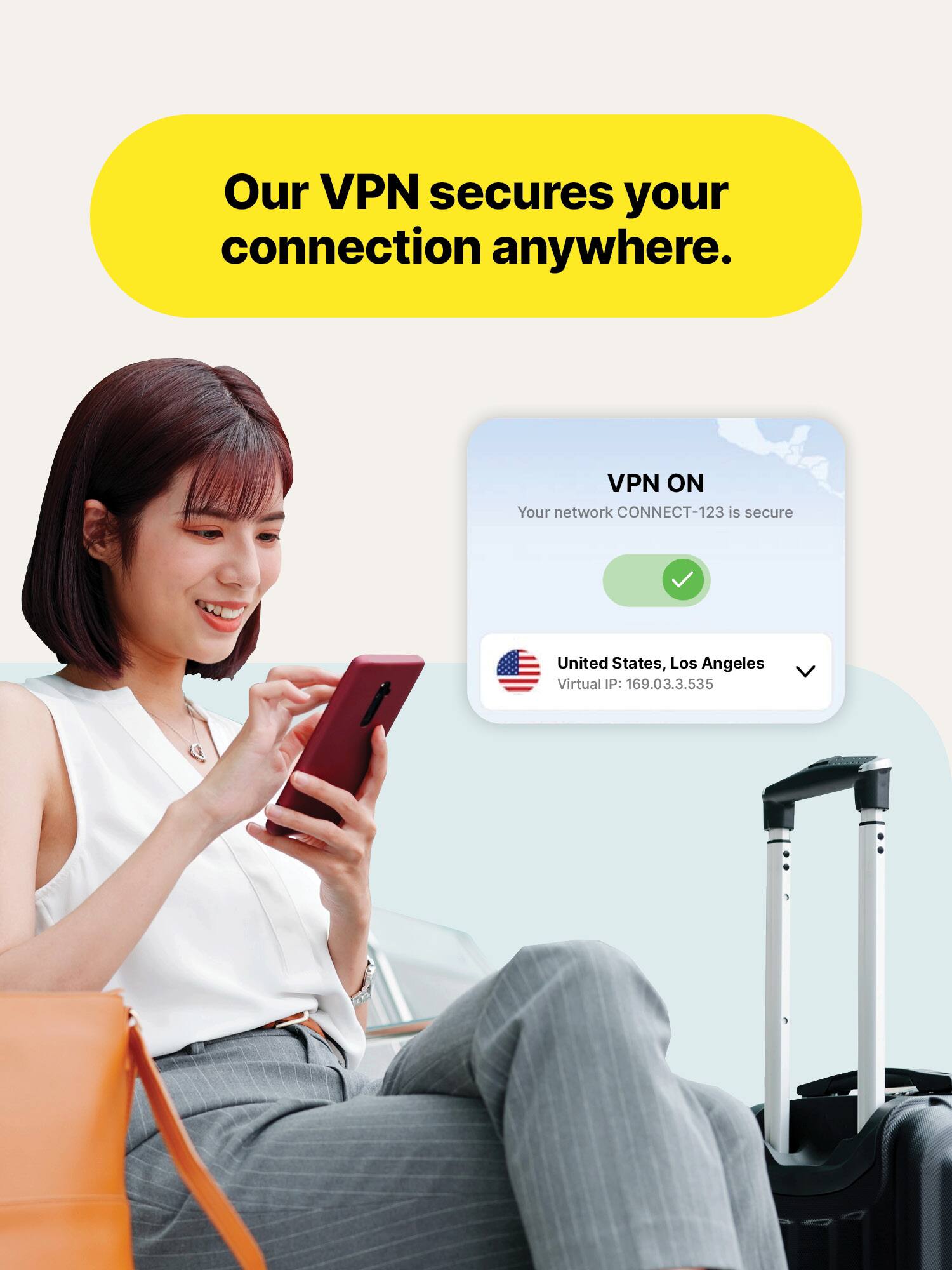 Our VPN secures your connection anywhere.

VPN ON
Your network CONNECT-123 is secure

United States, Los Angeles
Virtual IP: 169.03.3.535