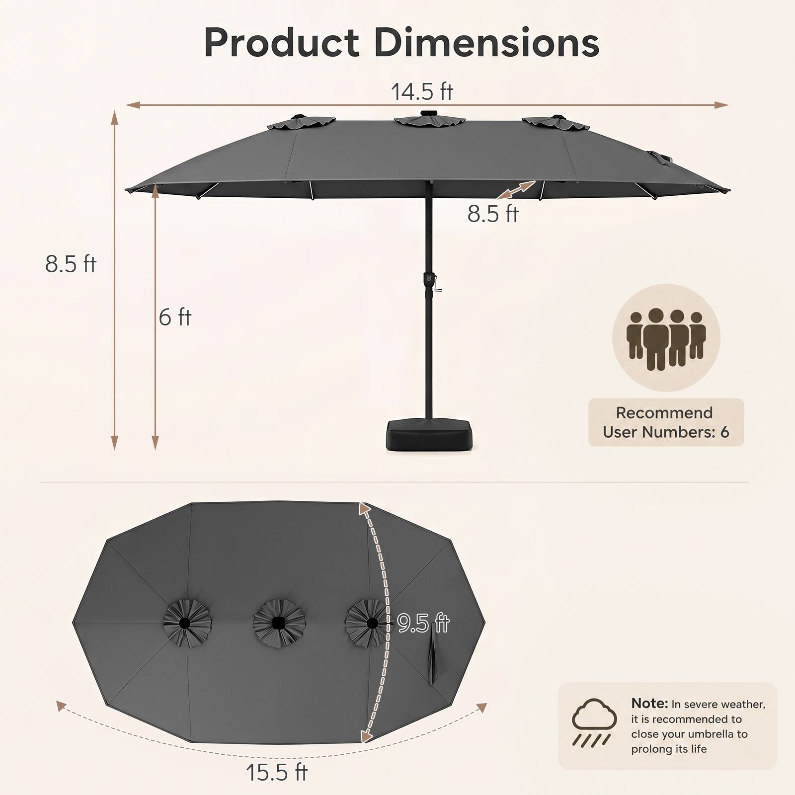 Product Dimensions: 14.5 ft x 8.5 ft x 6 ft  
Recommended User Numbers: 6  
Note: In severe weather, it is recommended to close your umbrella to prolong its life