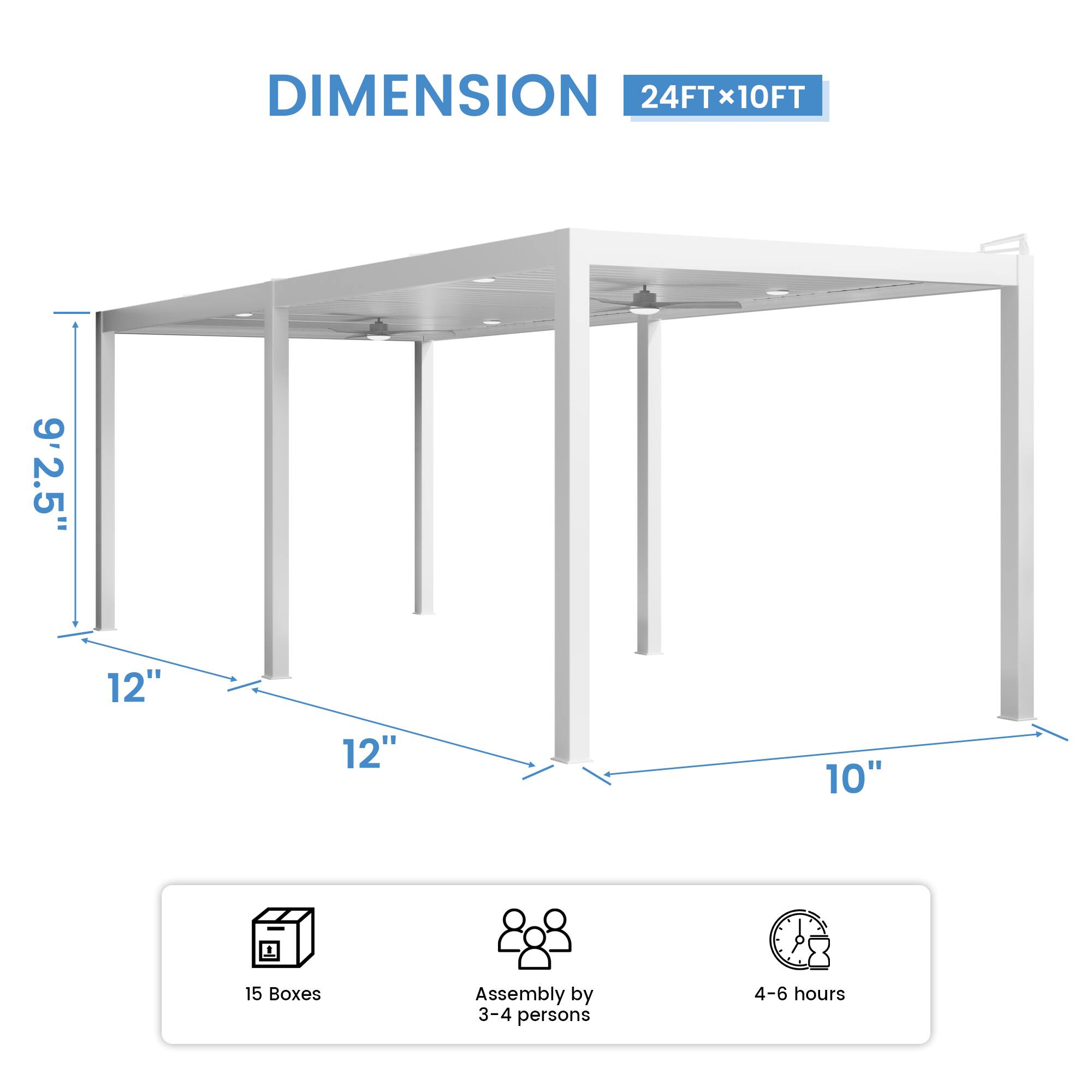 DIMENSION 24FT x 10FT  
9'2.5"  
12"  
12"  
10"  
15 Boxes  
Assembly by 3-4 persons  
4-6 hours