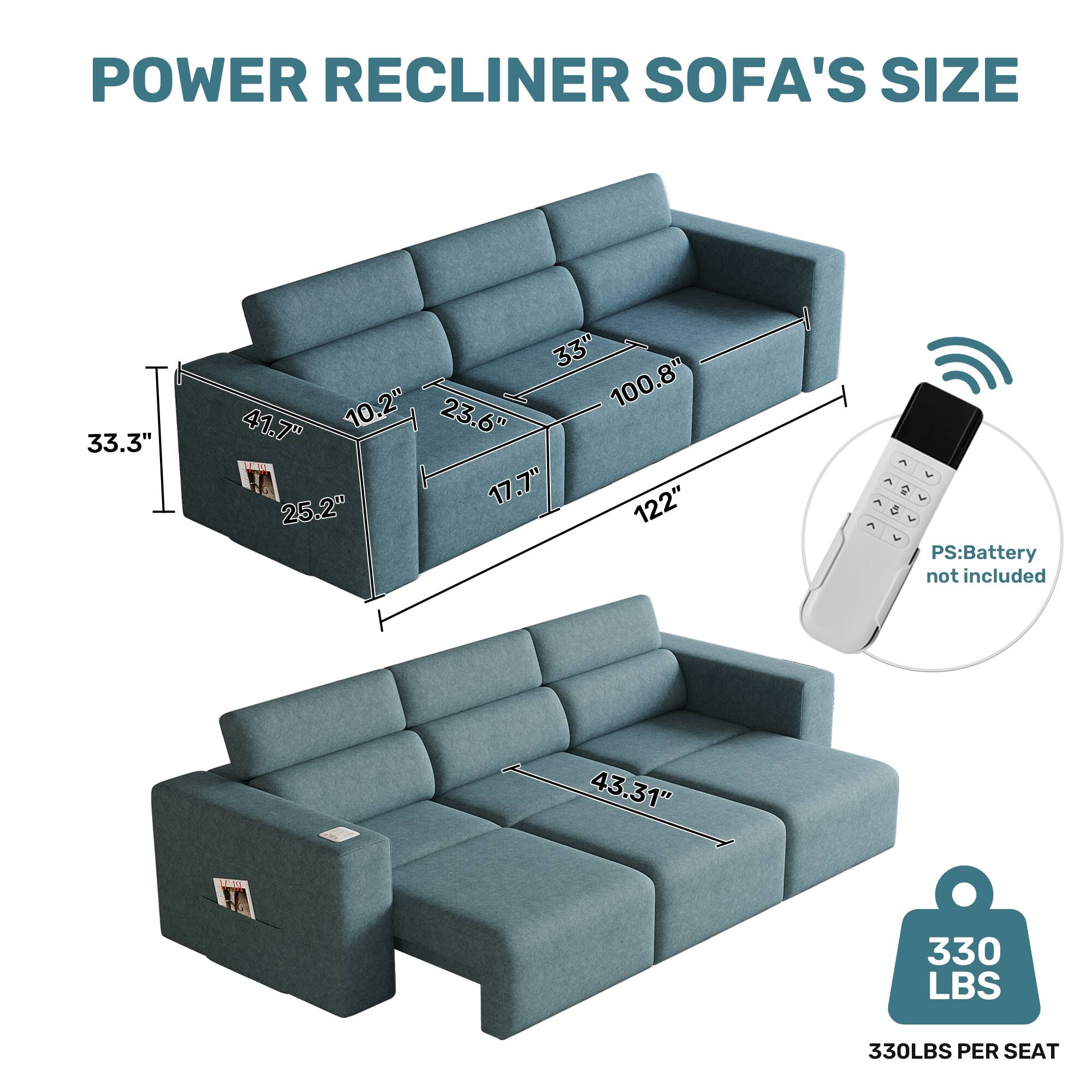 POWER RECLINER SOFA'S SIZE

33.3"
33" 10.2" 23.6" 100.8" 41.7" 25.2" 17.7" 122"
EV  V PS: Battery not included
43.31"
330 LBS
330LBS PER SEAT