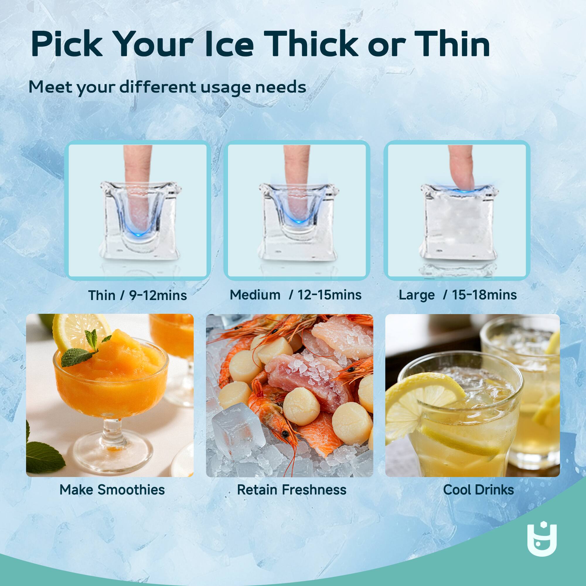 Pick Your Ice Thick or Thin

Meet your different usage needs

Thin / 9-12mins  
Medium / 12-15mins  
Large / 15-18mins  

Make Smoothies  
Retain Freshness  
Cool Drinks