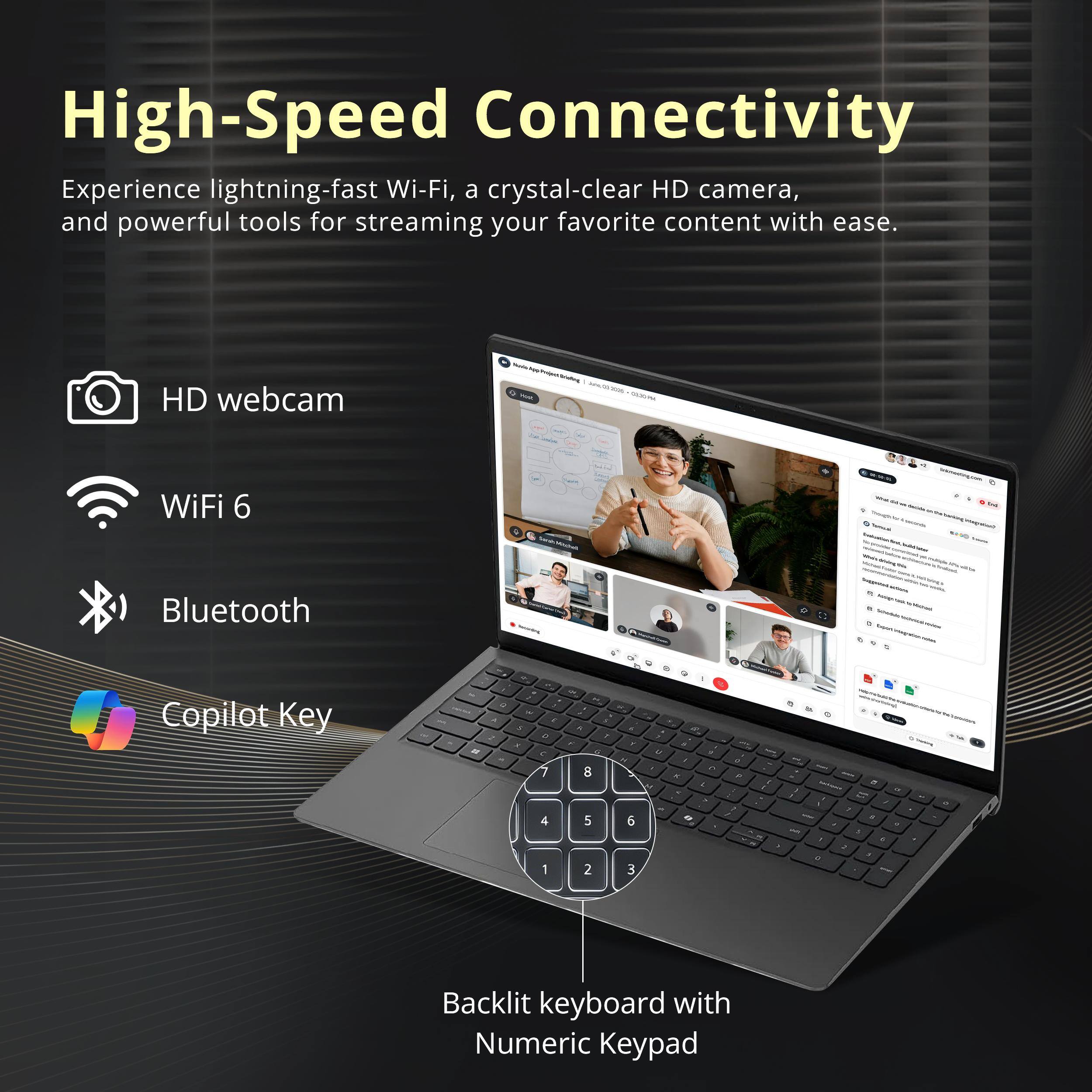 High-Speed Connectivity

Experience lightning-fast Wi-Fi, a crystal-clear HD camera, and powerful tools for streaming your favorite content with ease.

- HD webcam
- WiFi 6
- Bluetooth
- Copilot Key

Backlit keyboard with Numeric Keypad