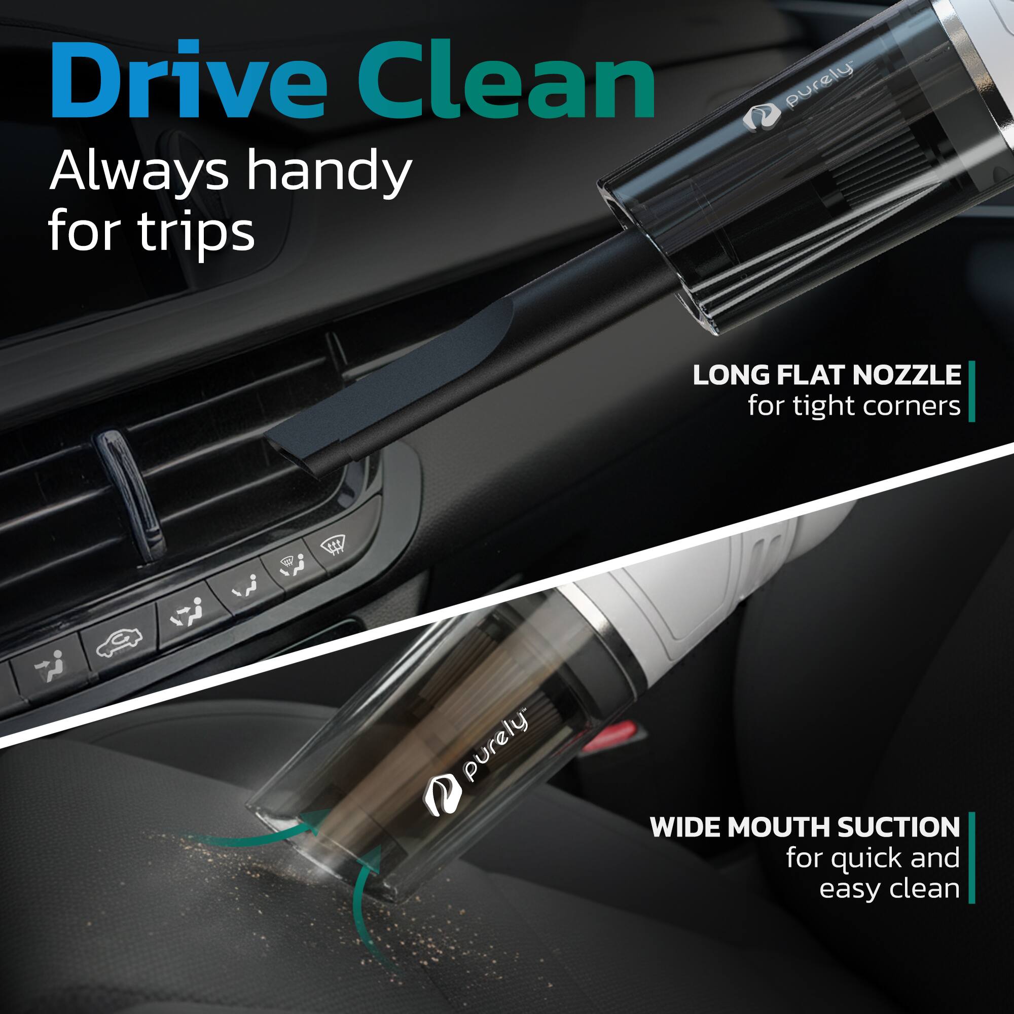 Drive Clean  
Always handy for trips  

LONG FLAT NOZZLE for tight corners  

WIDE MOUTH SUCTION for quick and easy clean