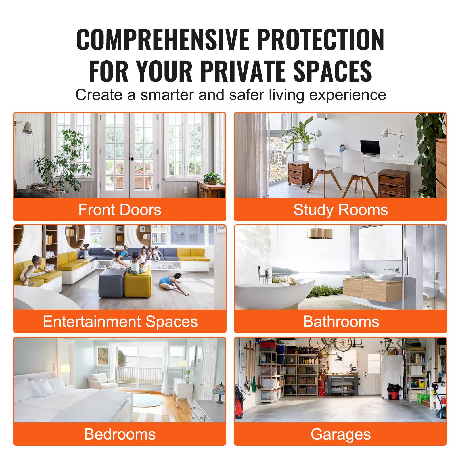 COMPREHENSIVE PROTECTION FOR YOUR PRIVATE SPACES
Create a smarter and safer living experience
Front Doors
Study Rooms
Entertainment Spaces
Bathrooms
Bedrooms
Garages