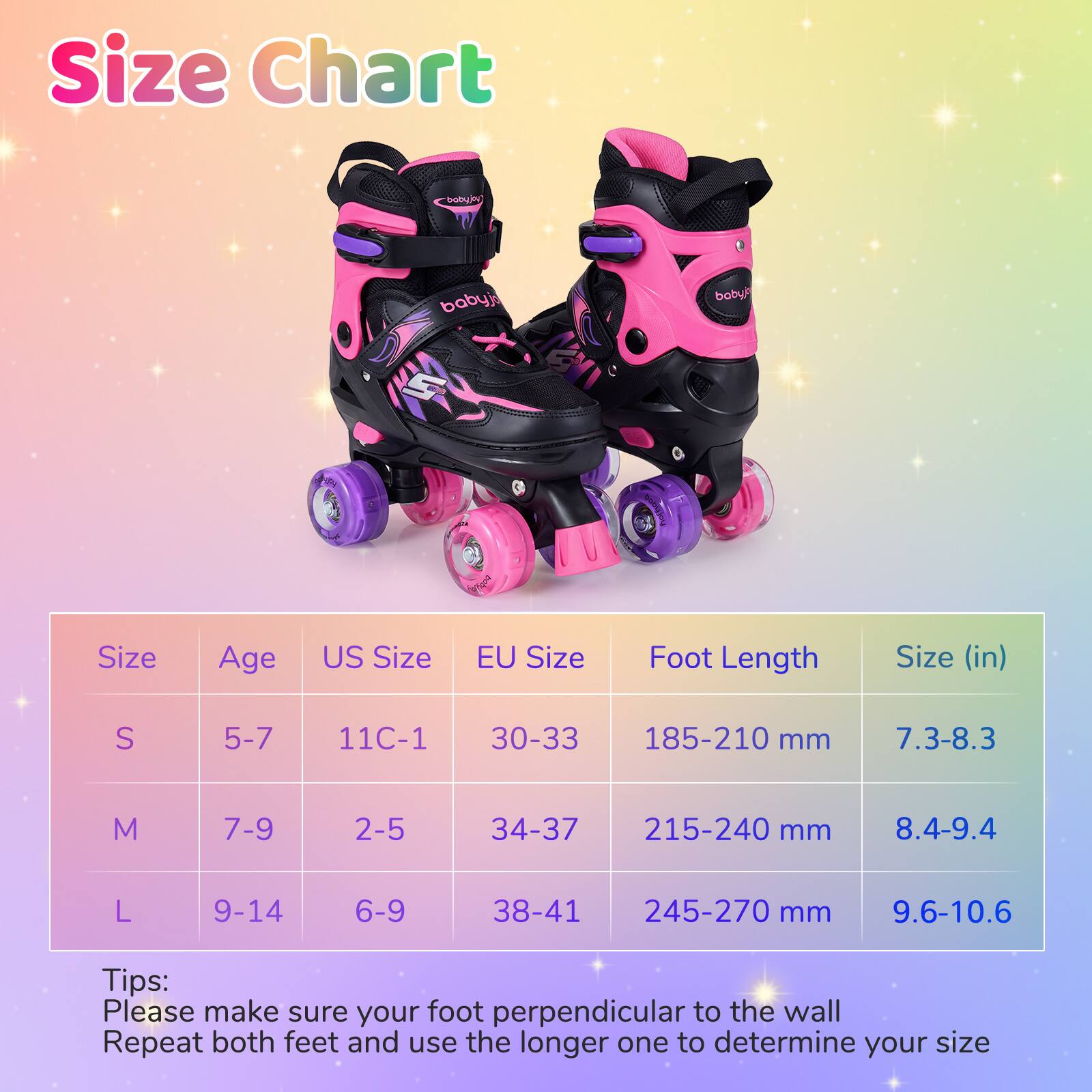 **Size Chart**

| Size | Age | US Size | EU Size | Foot Length | Size (in) |
|------|-----|---------|---------|------------|-----------|
| S    | 5-7 | 11C-1   | 30-33   | 185-210 mm  | 7.3-8.3    |
| M    | 7-9 | 2-5     | 34-37   | 215-240 mm  | 8.4-9.4    |
| L    | 9-14| 6-9     | 38-41   | 245-270 mm  | 9.6-10.6   |

**Tips:**  
Please make sure your foot perpendicular to the wall  
Repeat both feet and use the longer one to determine your size