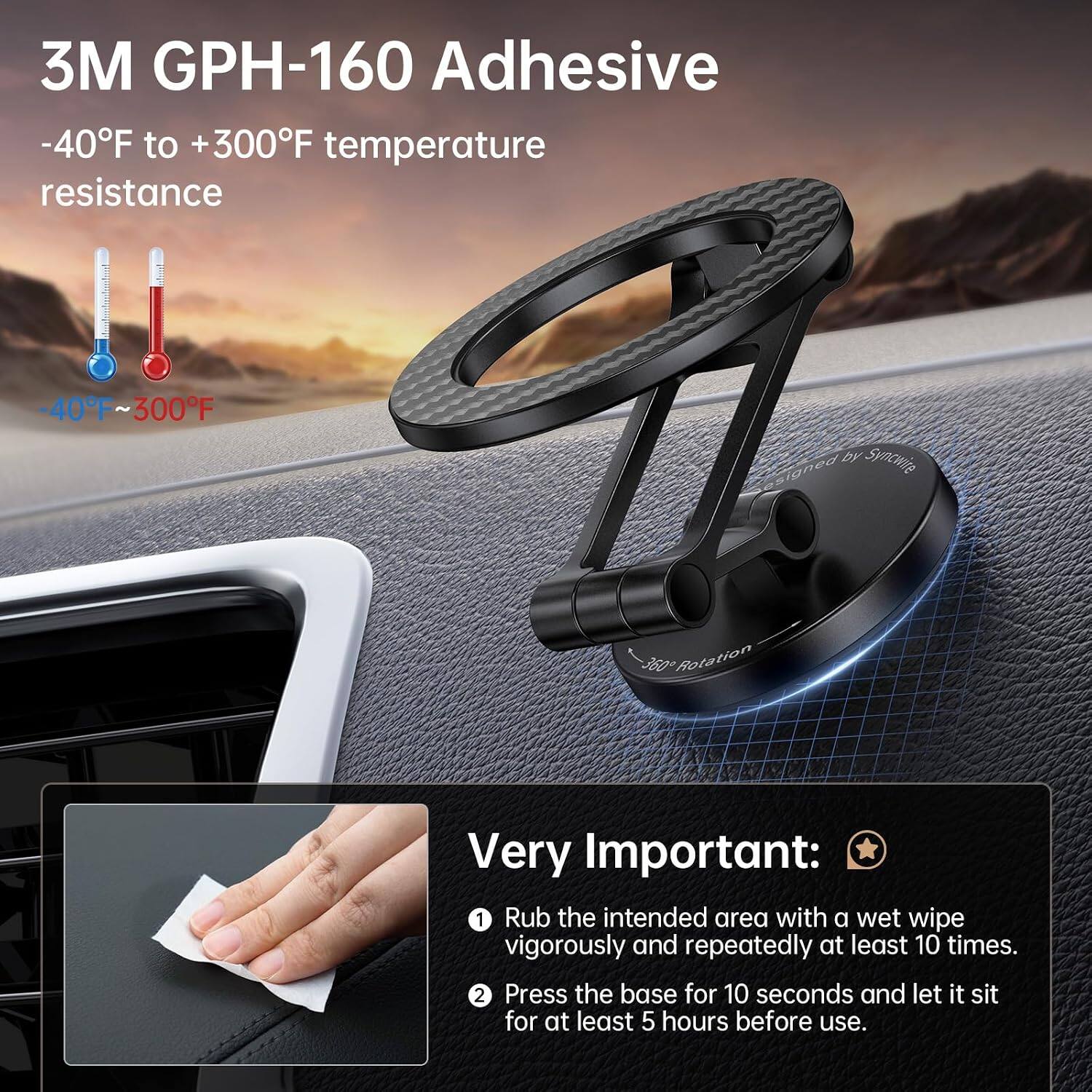 3M GPH-160 Adhesive  
-40°F to +300°F temperature resistance  
-40°F ~ 300°F  

by Syncwire  
360° Rotation  

Very Important:  
1. Rub the intended area with a wet wipe vigorously and repeatedly at least 10 times.  
2. Press the base for 10 seconds and let it sit for at least 5 hours before use.