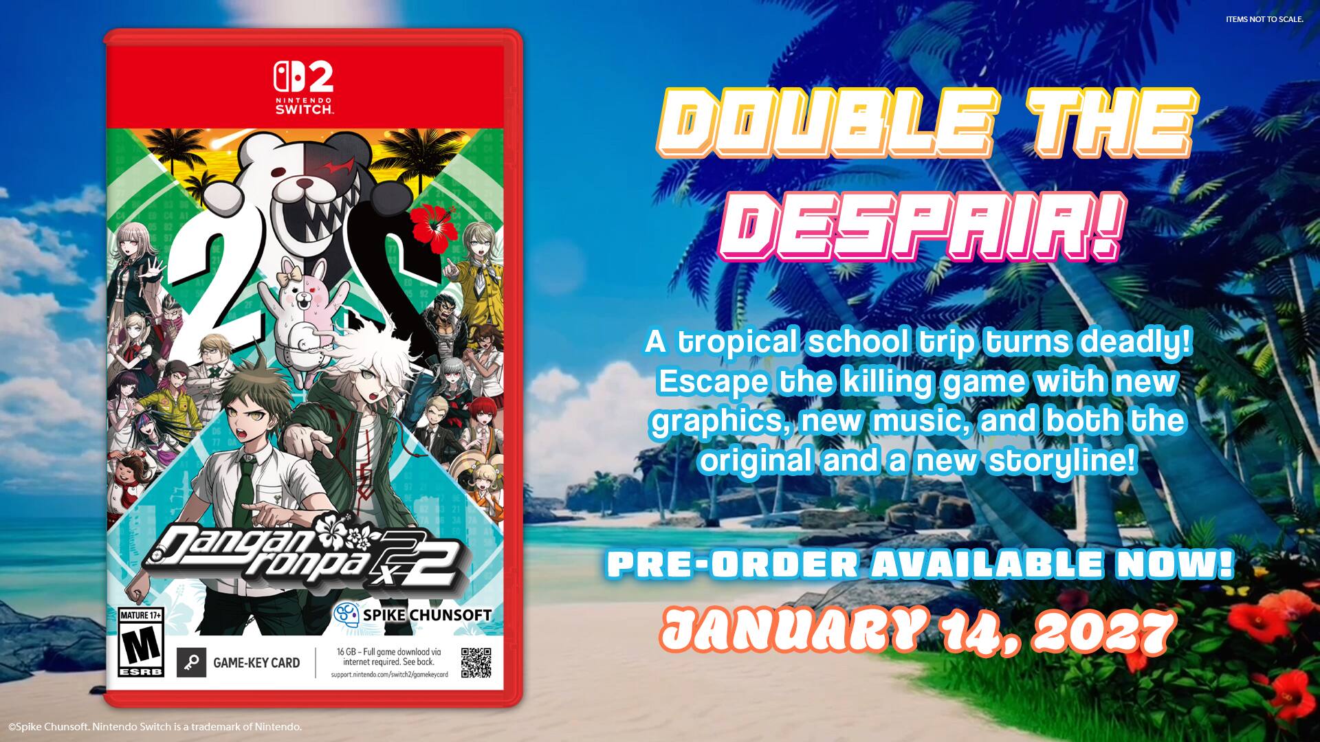 TEMS NOT TO SCALE.

B2 NINTENDO SWITCH.

DOUBLE THE DESPAIR!

A tropical school trip turns deadly! Escape the killing game with new graphics, new music, and both the original and a new storyline!

Dangan Ronpa 2 MATURE 12+ SPIKE CHUNSOFT M GAME-KEY CARD 16 GB - Full internet required. gome downlood See back. via ESRB support.nintendo.com/switch2/gomekeycard

PRE-ORDER AVAILABLE NOW! JANUARY 14, 2027

Spike Chunsoft. Nintendo Switch is a trademark of Nintendo.