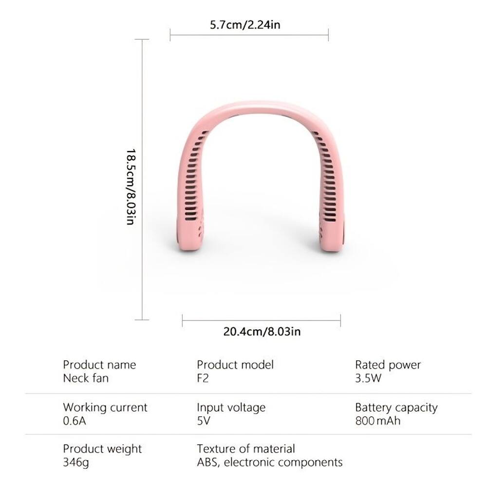 5.7cm/2.24in  
18.5cm/8.03in  
20.4cm/8.03in  

Product name: Neck fan  
Product model: F2  
Rated power: 3.5W  
Working current: 0.6A  
Input voltage: 5V  
Battery capacity: 800 mAh  
Product weight: 346g  
Texture of material: ABS, electronic components