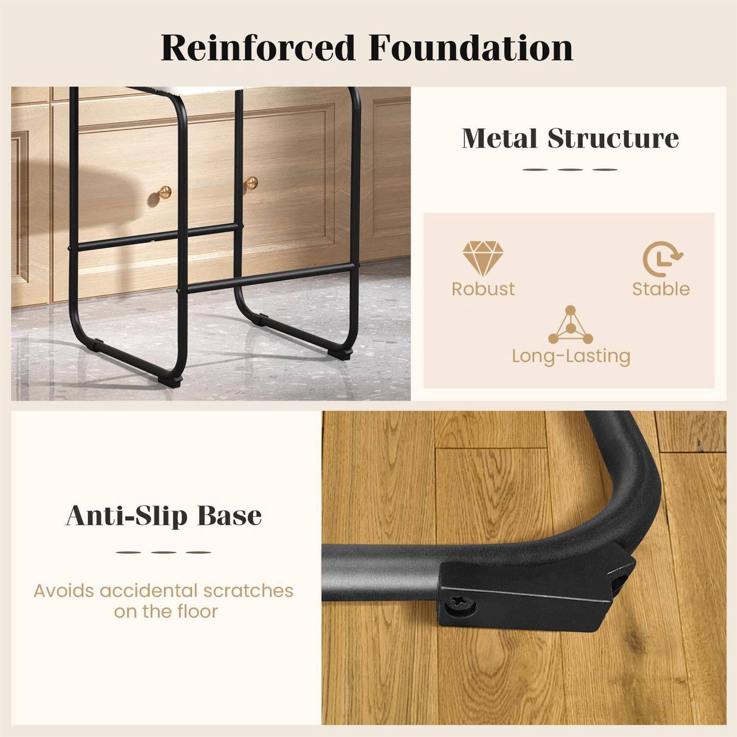 Reinforced Foundation

Metal Structure
- Robust
- Stable
- Long-Lasting

Anti-Slip Base
Avoids accidental scratches on the floor