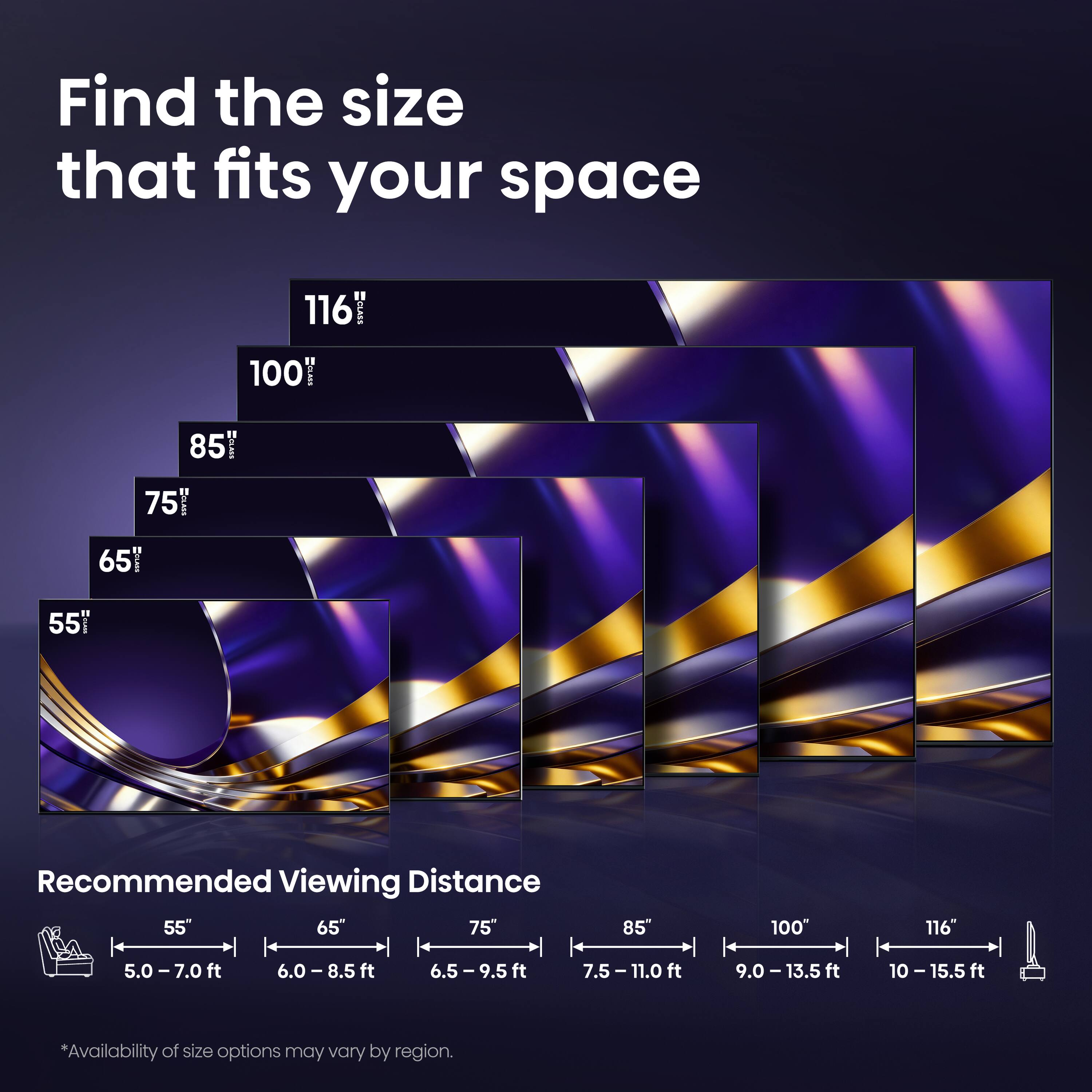 Find the size that fits your space

116"  
100"  
85"  
75"  
65"  
55"

Recommended Viewing Distance

55" | 5.0-7.0 ft  
65" | 6.0-8.5 ft  
75" | 6.5-9.5 ft  
85" | 7.5-11.0 ft  
100" | 9.0-13.5 ft  
116" | 10-15.5 ft

*Availability of size options may vary by region.