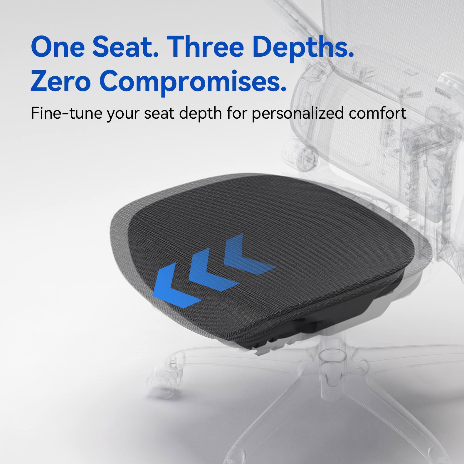 One Seat. Three Depths. Zero Compromises.  
Fine-tune your seat depth for personalized comfort
