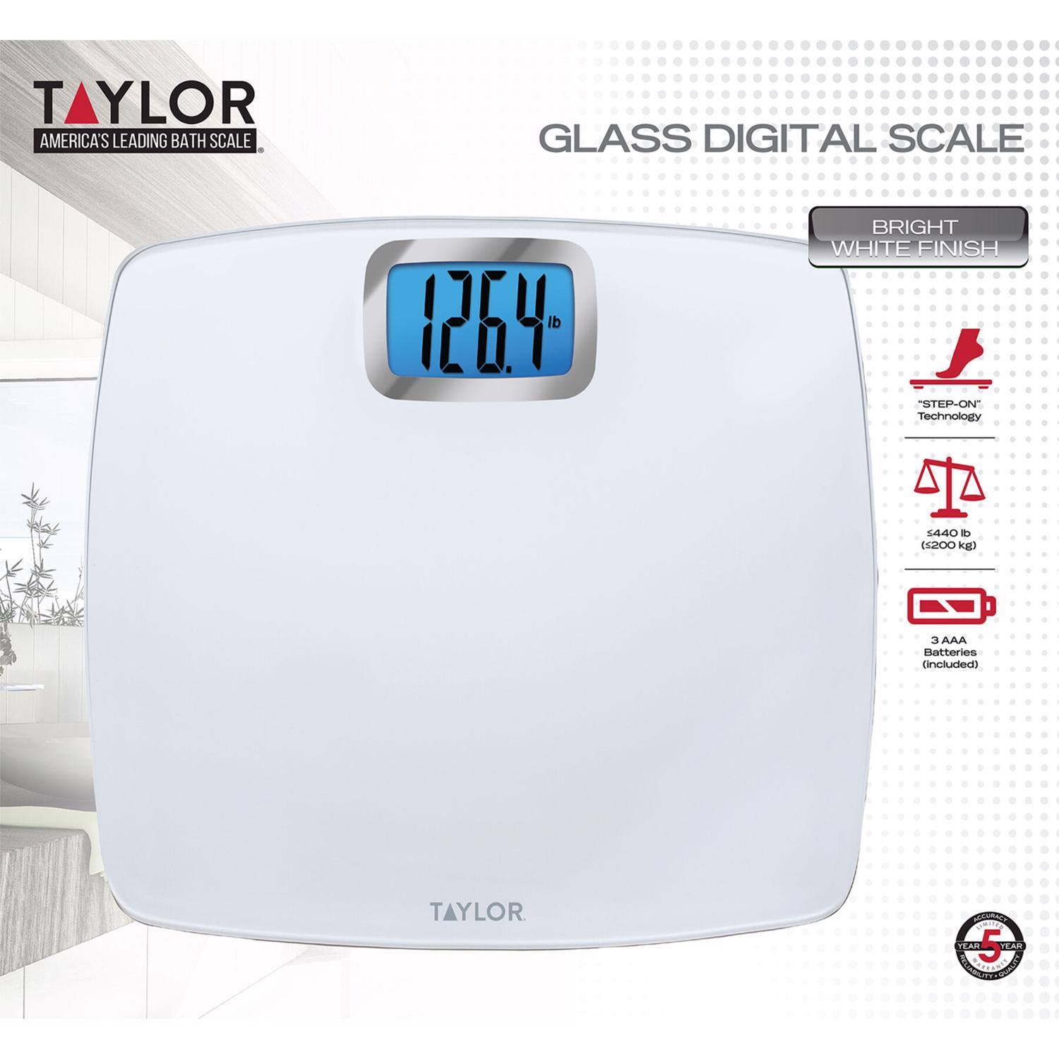 TAYLOR  
AMERICA'S LEADING BATH SCALE  

GLASS DIGITAL SCALE  

BRIGHT WHITE FINISH  

126.4 lb  

STEP-ON Technology  

1440 lb (650 kg)  

3 AAA Batteries (included)  

TAYLOR
