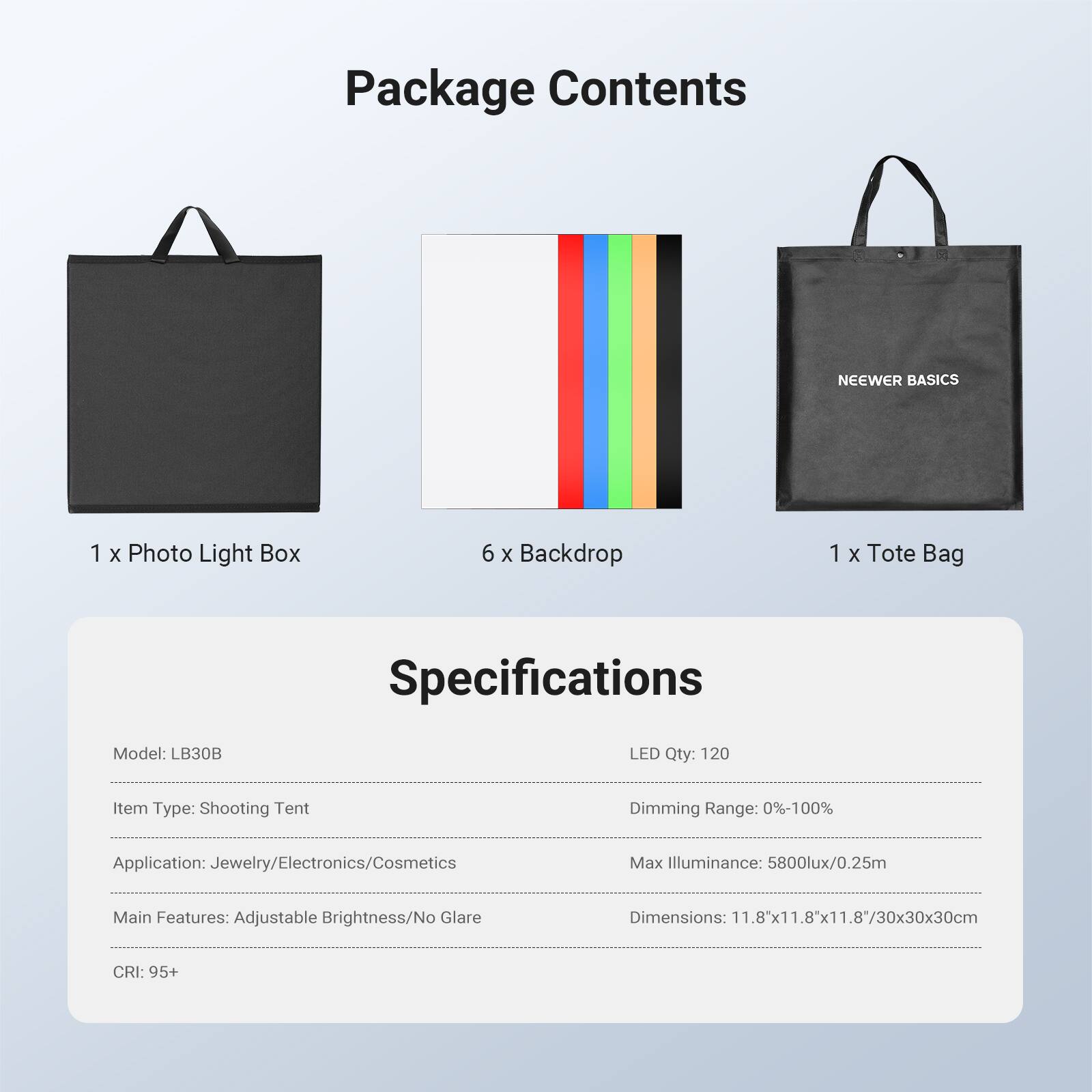 Package Contents

NEEWER BASICS

1 x Photo Light Box

6 x Backdrop

1 x Tote Bag

Specifications

Model: LB30B

LED Qty: 120

Item Type: Shooting Tent

Dimming Range: 0%-100%

Application: Jewelry/Electronics/Cosmetics

Max Illuminance: 5800lux/0.25m

Main Features: Adjustable Brightness/No Glare

Dimensions: 11.8"x11.8"x11.8/30x30x30cm

CRI: 95+