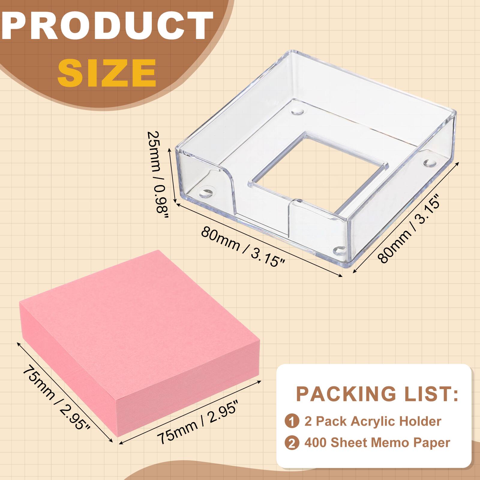 PRODUCT SIZE  
25mm / 0.98"  
80mm / 3.15"  
75mm / 2.95"  

PACKING LIST:  
1. 2 Pack Acrylic Holder  
2. 400 Sheet Memo Paper