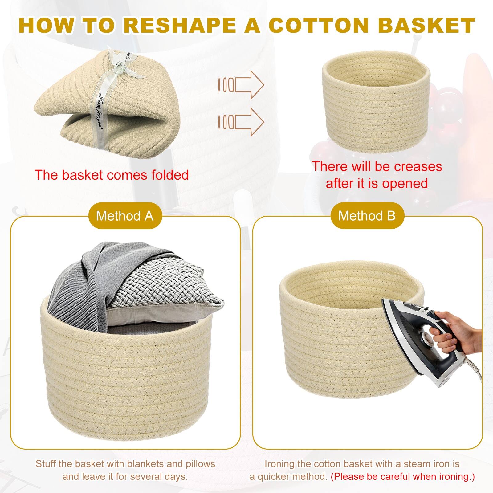HOW TO RESHAPE A COTTON BASKET

The basket comes folded

There will be creases after it is opened

Method A
Stuff the basket with blankets and pillows and leave it for several days.

Method B
Ironing the cotton basket with a steam iron is a quicker method. (Please be careful when ironing.)