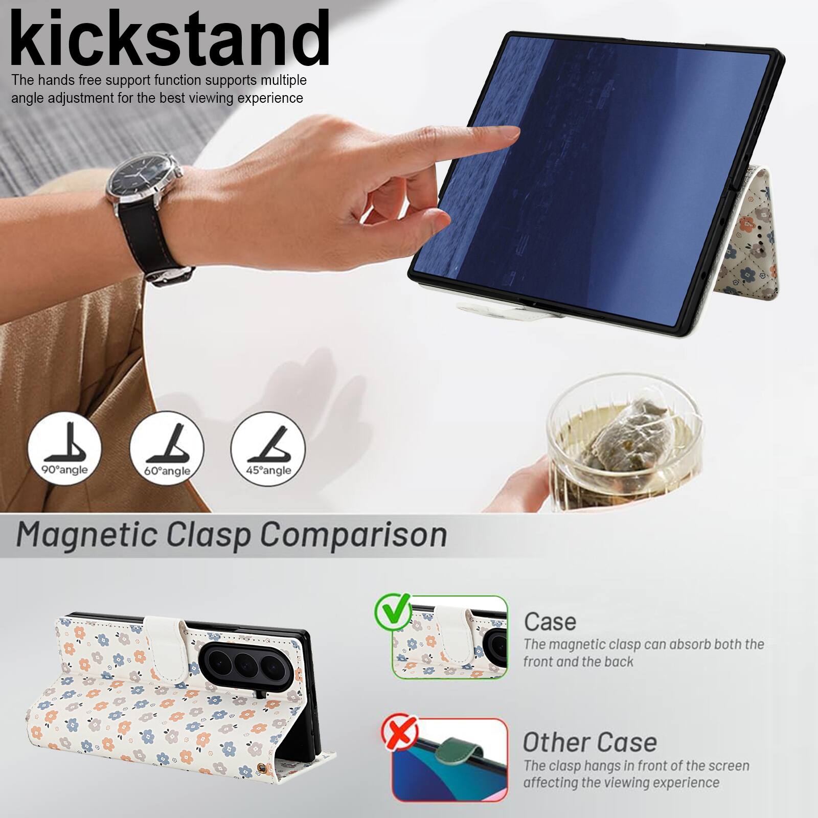 kickstand

The hands free support function supports multiple angle adjustment for the best viewing experience

90° angle 60° angle 45° angle

Magnetic Clasp Comparison

Case
The magnetic clasp can absorb both the front and the back

Other Case
The clasp hangs in front of the screen affecting the viewing experience