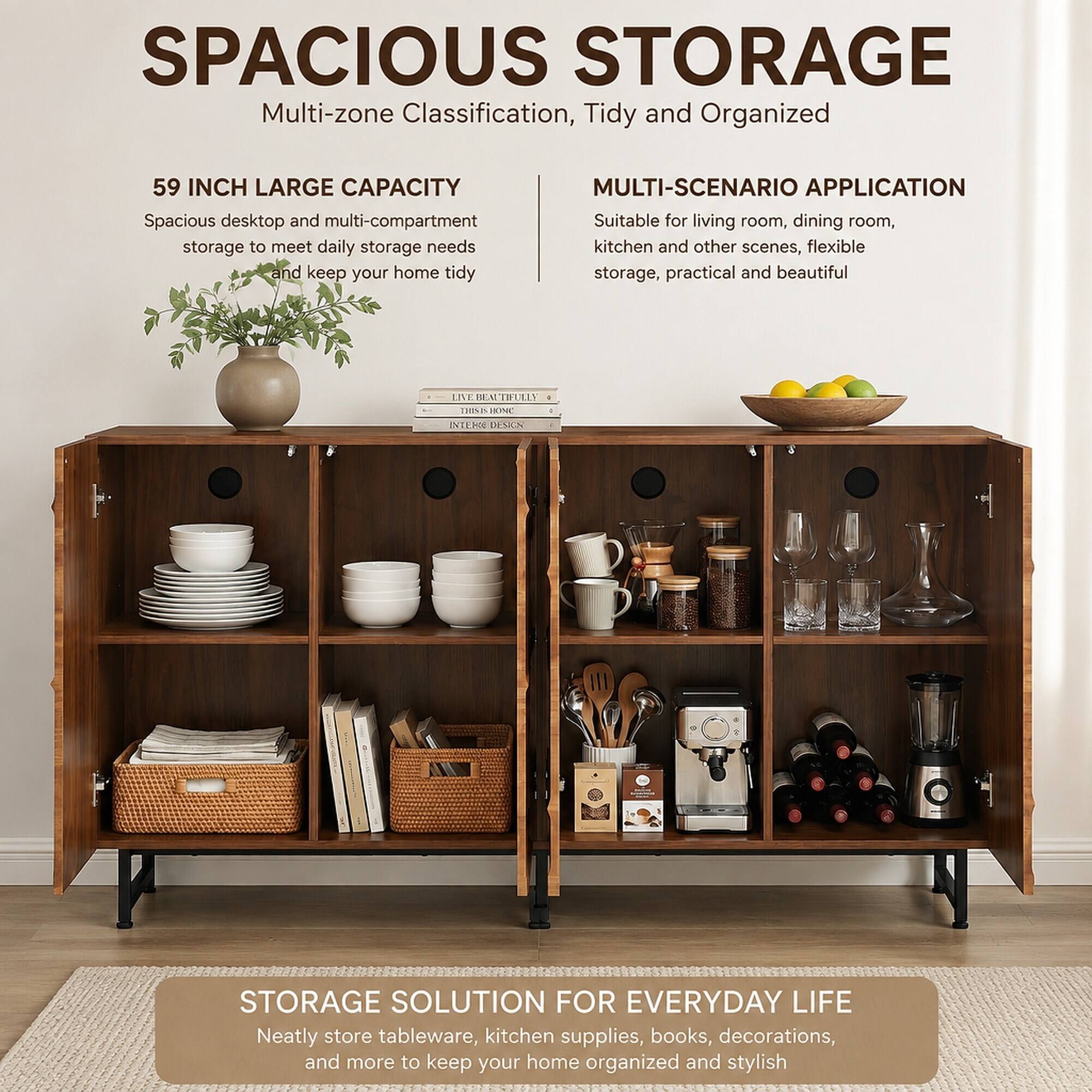 SPACIOUS STORAGE  
Multi-zone Classification, Tidy and Organized

59 INCH LARGE CAPACITY  
Spacious desktop and multi-compartment storage to meet daily storage needs and keep your home tidy

MULTI-SCENARIO APPLICATION  
Suitable for living room, dining room, kitchen and other scenes, flexible storage, practical and beautiful

STORAGE SOLUTION FOR EVERYDAY LIFE  
Neatly store tableware, kitchen supplies, books, decorations, and more to keep your home organized and stylish