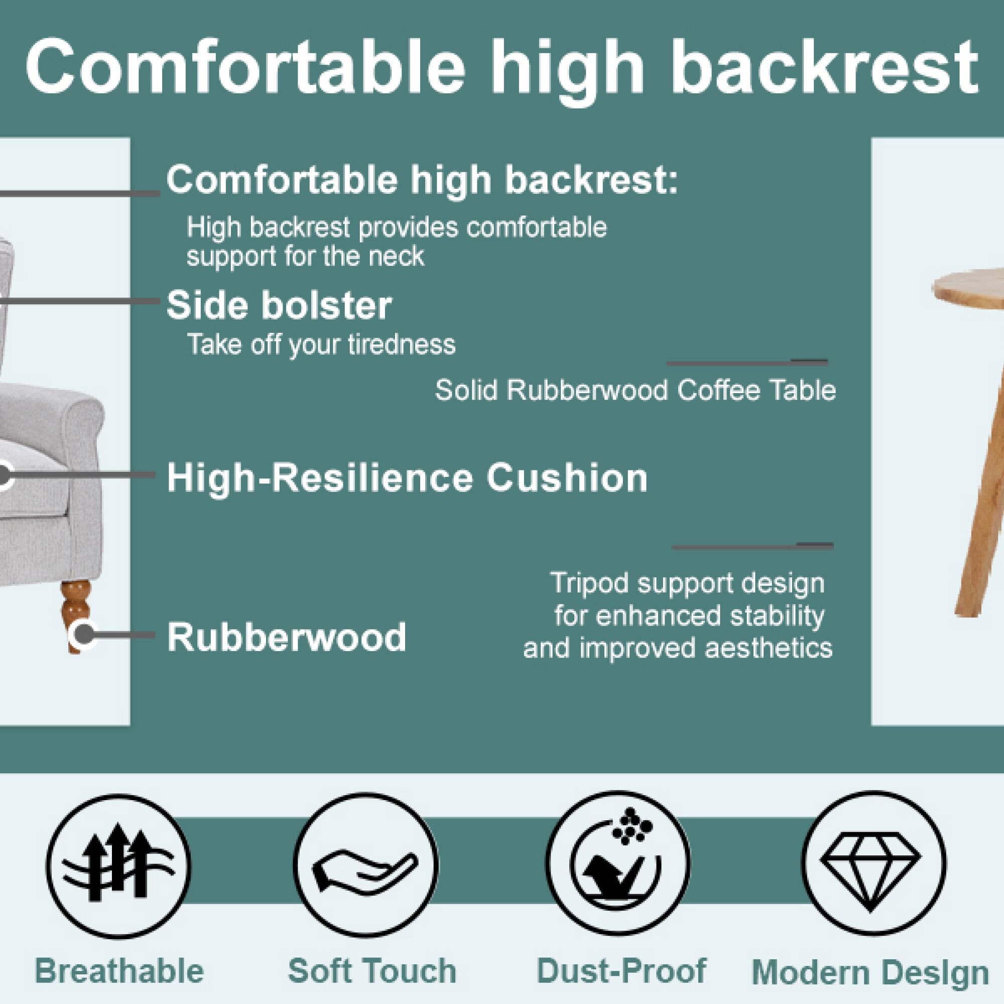 Comfortable high backrest:  
High backrest provides comfortable support for the neck  

Side bolster  
Take off your tiredness  

Solid Rubberwood Coffee Table  

High-Resilience Cushion  

Rubberwood Tripod support design for enhanced stability and improved aesthetics  

Breathable  
Soft Touch  
Dust-Proof  
Modern Design