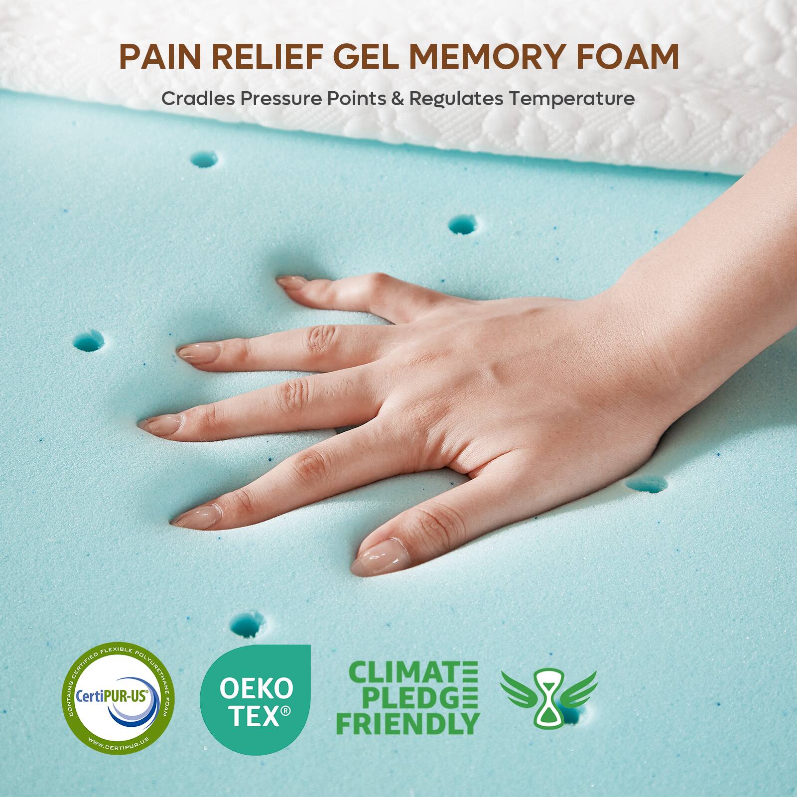 PAIN RELIEF GEL MEMORY FOAM  
Cradles Pressure Points & Regulates Temperature  

Certified Flexible Polyurethane Foam  
CertiPUR-US®  
www.certipur.us  

OEKO TEX®  

CLIMATE PLEDGE FRIENDLY