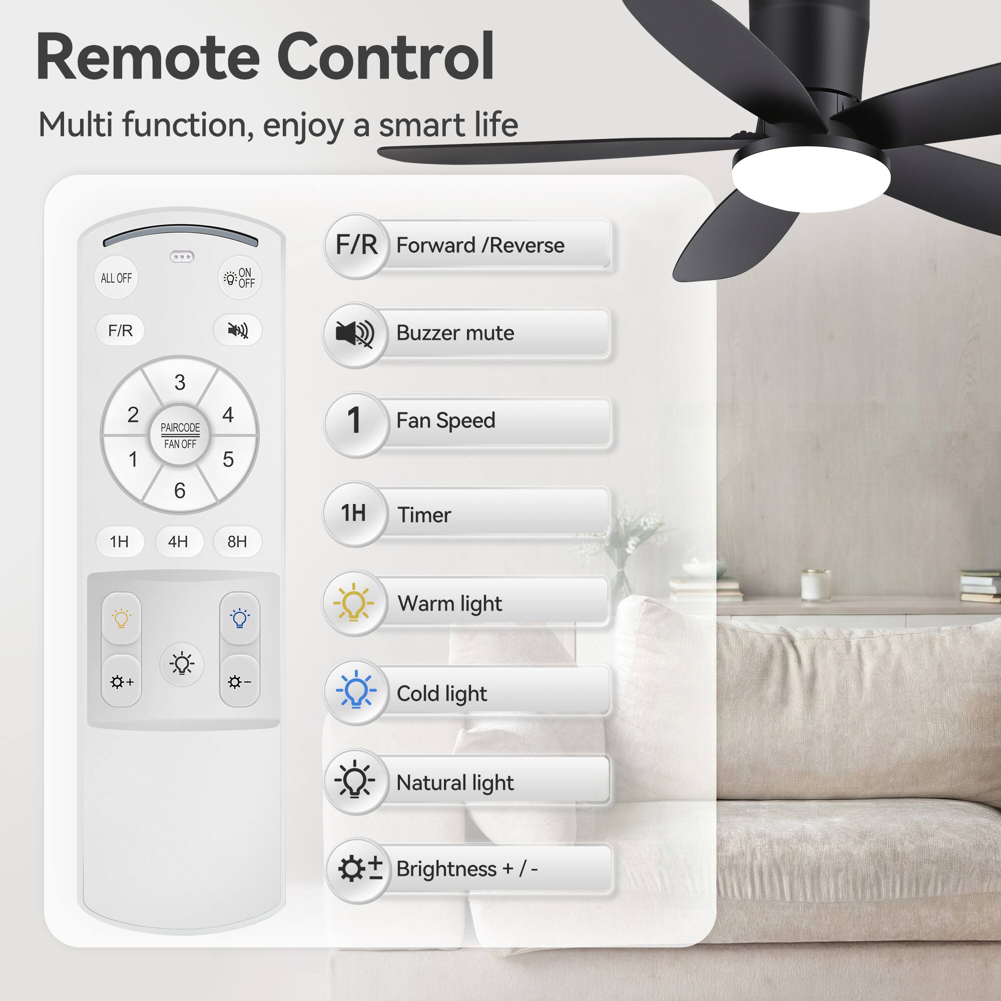 Remote Control  
Multi function, enjoy a smart life  

- ALL OFF  
- ON / OFF  
- F/R Forward / Reverse  
- Buzzer mute  
- FAN SPEED  
- PAIRCODE  
- 1H Timer  
- Warm light  
- Cold light  
- Natural light  
- Brightness + / -