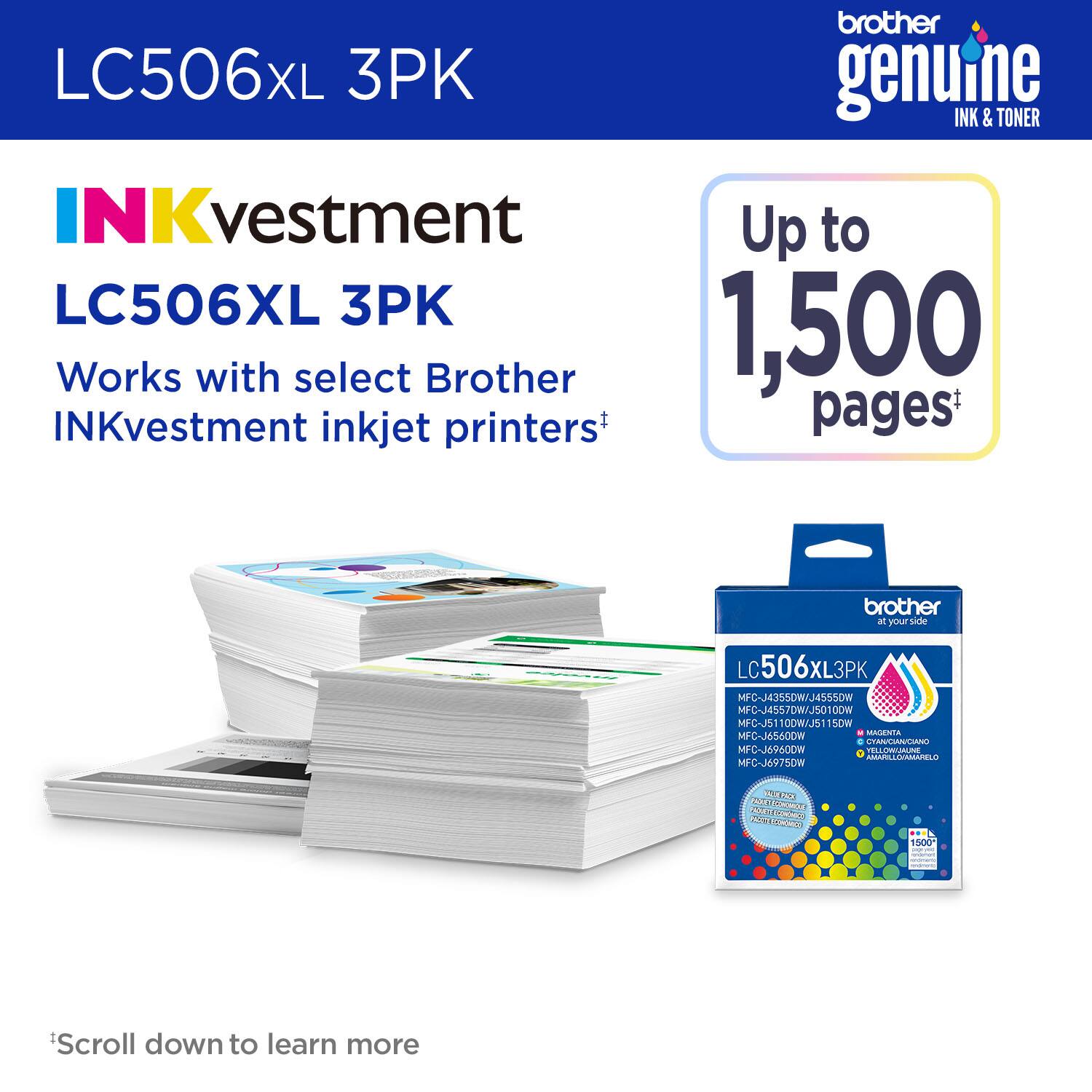 LC506XL 3PK  
Brother Genuine Ink & Toner  
INKvestment Up to 1,500 Pages  
Works with select Brother INKvestment inkjet printers*  

LC506XL 3PK  
MFC-J4355DW/J4555DW  
MFC-J4557DW  
MFC-J5010DW  
MFC-JS1100W/J5115DW  
MFC-J6560DW  
MFC-J6975DW  

*Scroll down to learn more