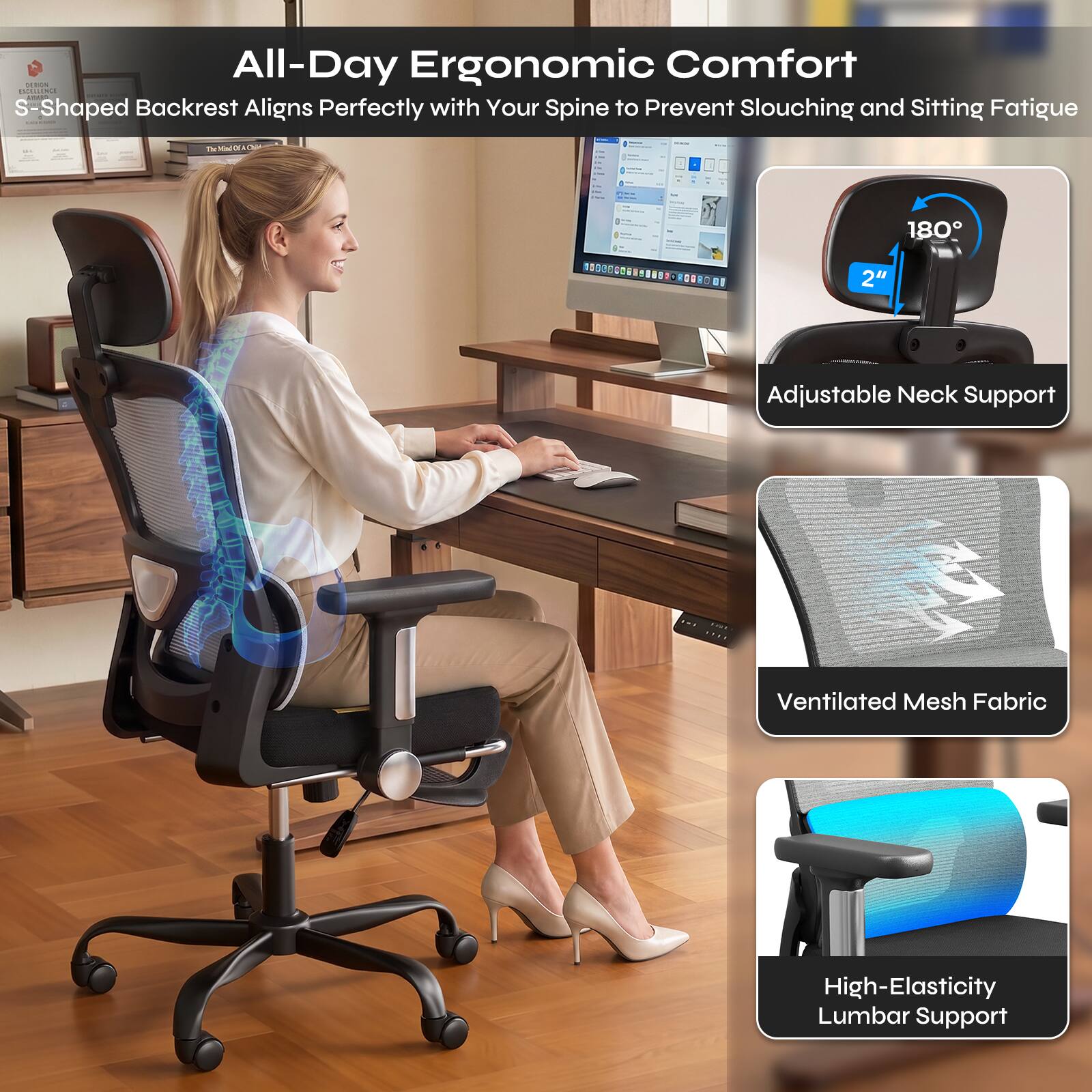 All-Day Ergonomic Comfort
S-Shaped Backrest Aligns Perfectly with Your Spine to Prevent Slouching and Sitting Fatigue

Adjustable Neck Support
Ventilated Mesh Fabric
High-Elasticity Lumbar Support