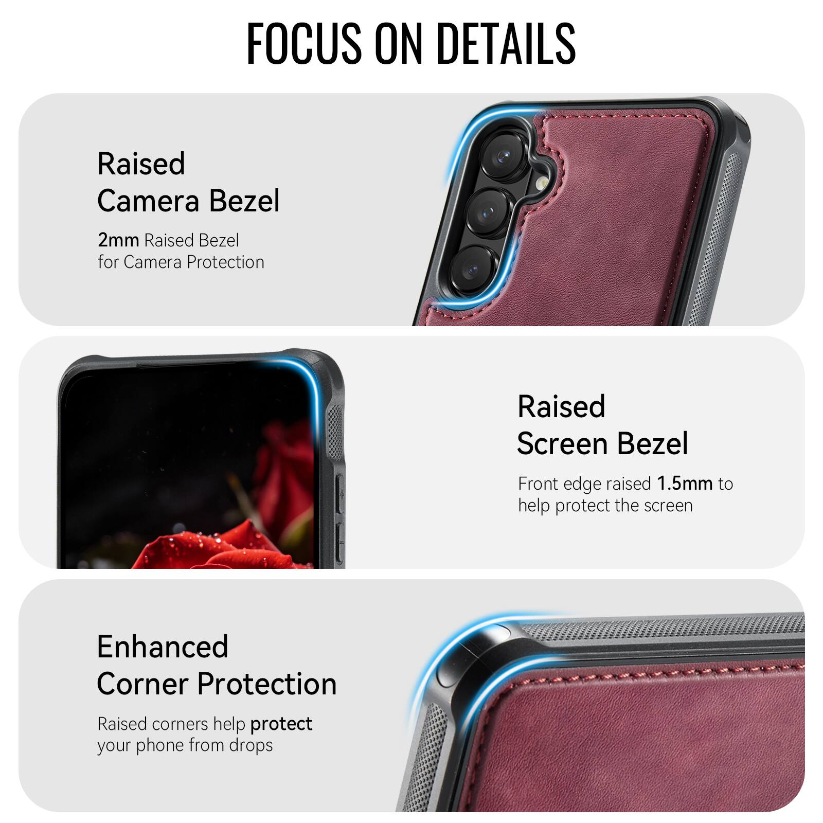 FOCUS ON DETAILS

Raised Camera Bezel
2mm Raised Bezel for Camera Protection

Raised Screen Bezel
Front edge raised 1.5mm to help protect the screen

Enhanced Corner Protection
Raised corners help protect your phone from drops