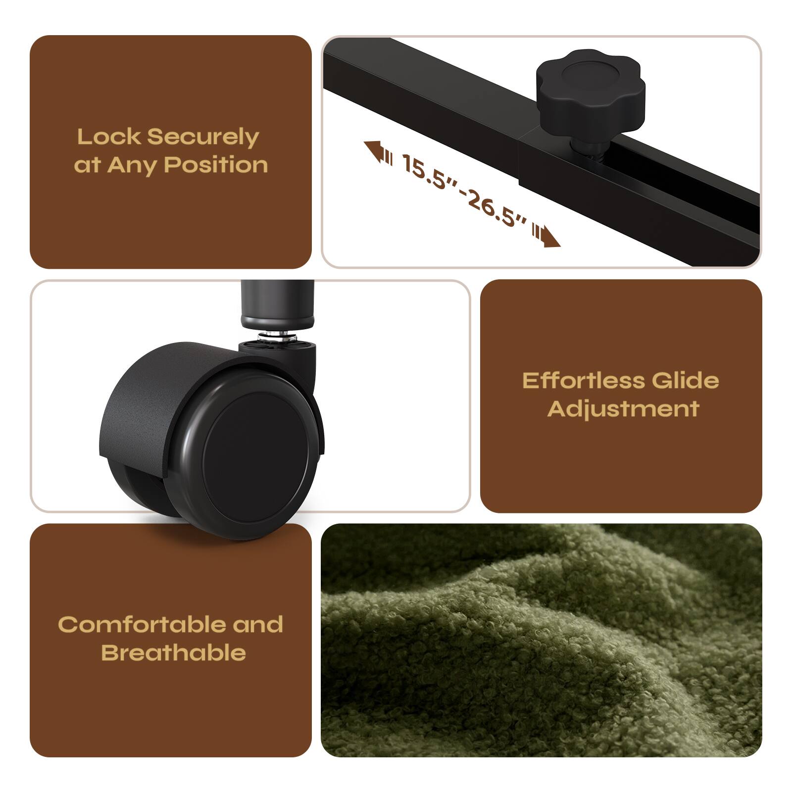 Lock Securely at Any Position

15.5" - 26.5"

Effortless Glide Adjustment

Comfortable and Breathable