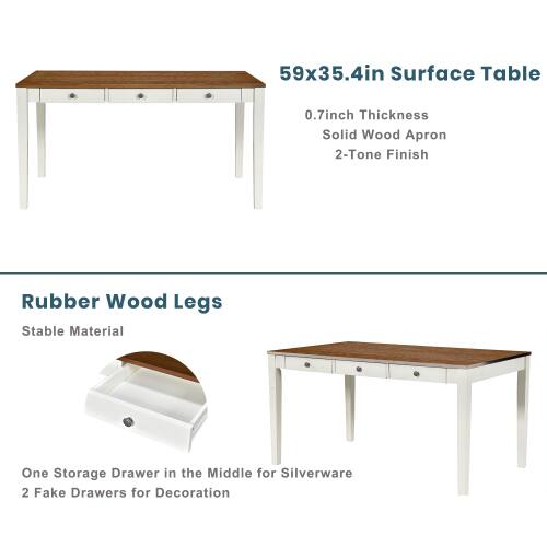 59x35.4in Surface Table  
0.7inch Thickness  
Solid Wood Apron  
2-Tone Finish  
Rubber Wood Legs  
Stable Material  
One Storage Drawer in the Middle for Silverware  
2 Fake Drawers for Decoration