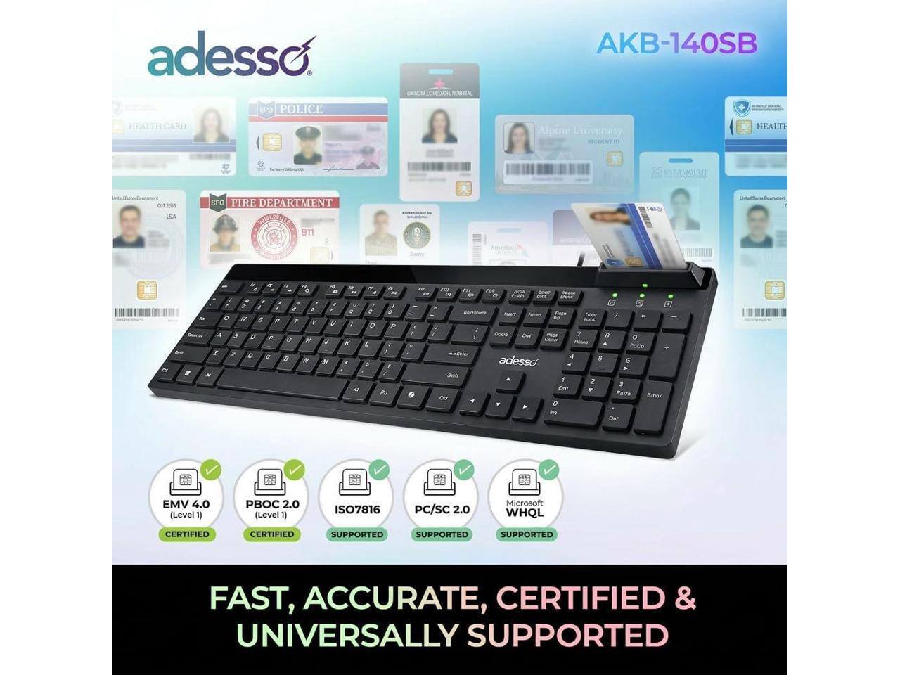 adesso EPD POLICE TETA AKB-140SB HEALTH CARD Alpine University ASCUENT HEALTE C PARAMOUNT Sestrtory DT ESA SFO PIRE DEPARTMENT DOTTEIBIE 911 Dtal Sua

EMV 4.0 (Level 1)  
PBOC 2.0 (Level 1)  
ISO7816  
PC/SC 2.0  
Microsoft WHQL

FAST, ACCURATE, CERTIFIED & UNIVERSALLY SUPPORTED