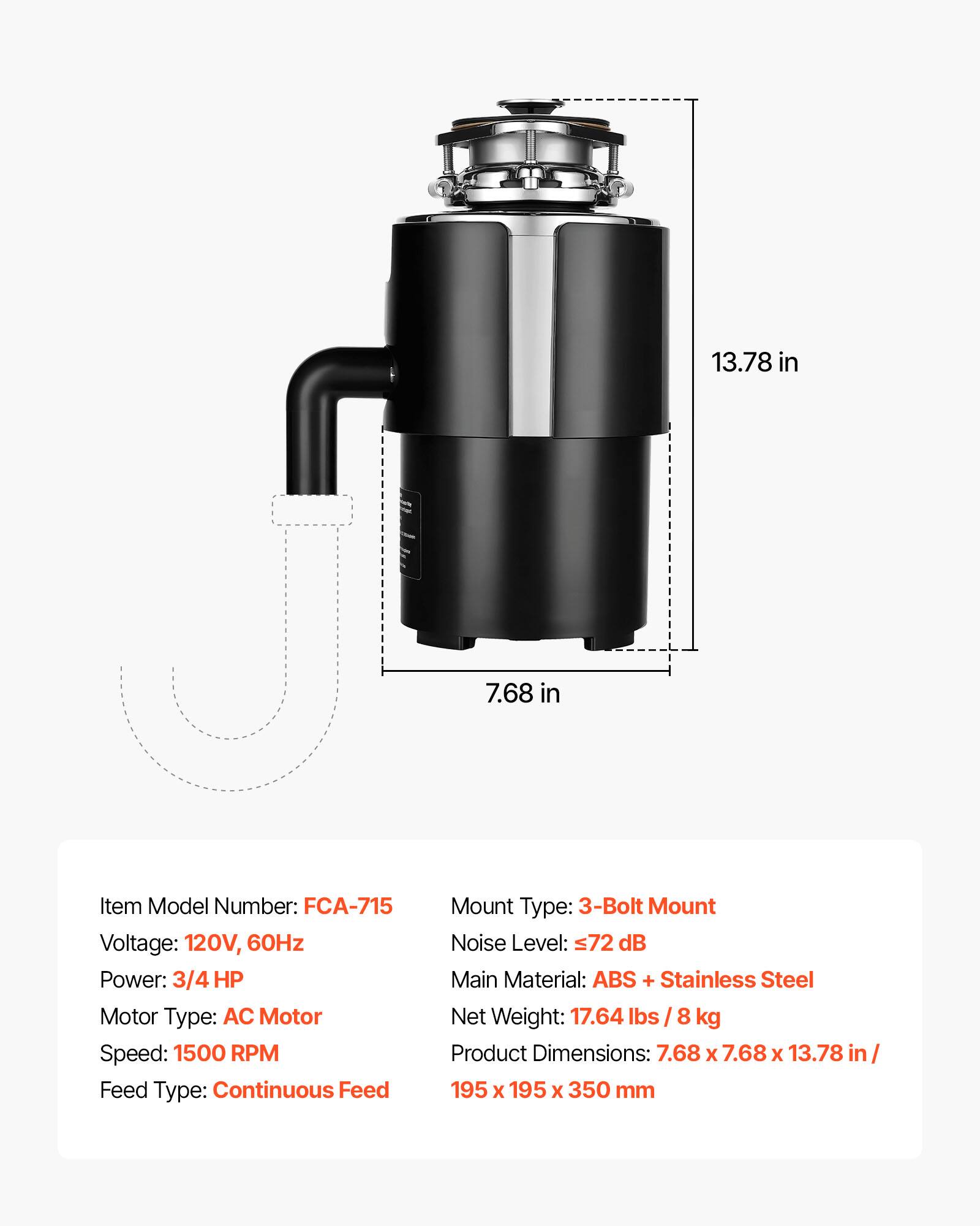 13.78 in 7.68 in

Item Model Number: FCA-715  
Voltage: 120V, 60Hz  
Power: 3/4 HP  
Motor Type: AC Motor  
Speed: 1500 RPM  
Feed Type: Continuous Feed  
Mount Type: 3-Bolt Mount  
Noise Level: ≤72 dB  
Main Material: ABS + Stainless Steel  
Net Weight: 17.64 lbs / 8 kg  
Product Dimensions: 7.68 x 7.68 x 13.78 in / 195 x 195 x 350 mm