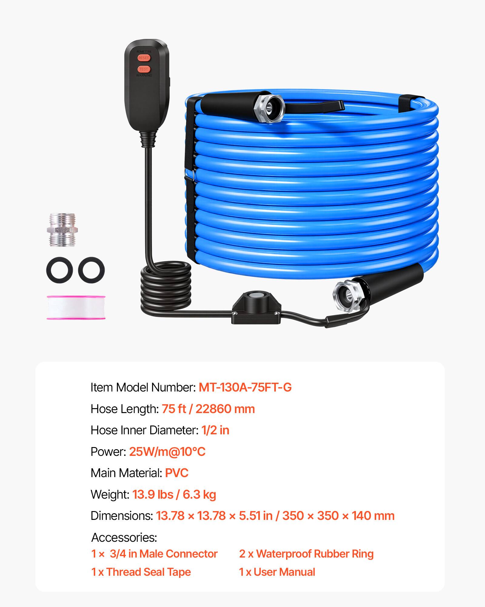 ROMATORE  
RESET  
TEST BARNING  
OO  
Item Model Number: MT-130A-75FT-G  
Hose Length: 75 ft / 22860 mm  
Hose Inner Diameter: 1/2 in  
Power: 25W/m@10°C  
Main Material: PVC  
Weight: 13.9 lbs / 6.3 kg  
Dimensions: 13.78 x 13.78 x 5.51 in / 350 x 350 x 140 mm  
Accessories:  
1 x 3/4 in Male Connector  
1 x Thread Seal Tape  
2 x Waterproof Rubber Ring  
1 x User Manual