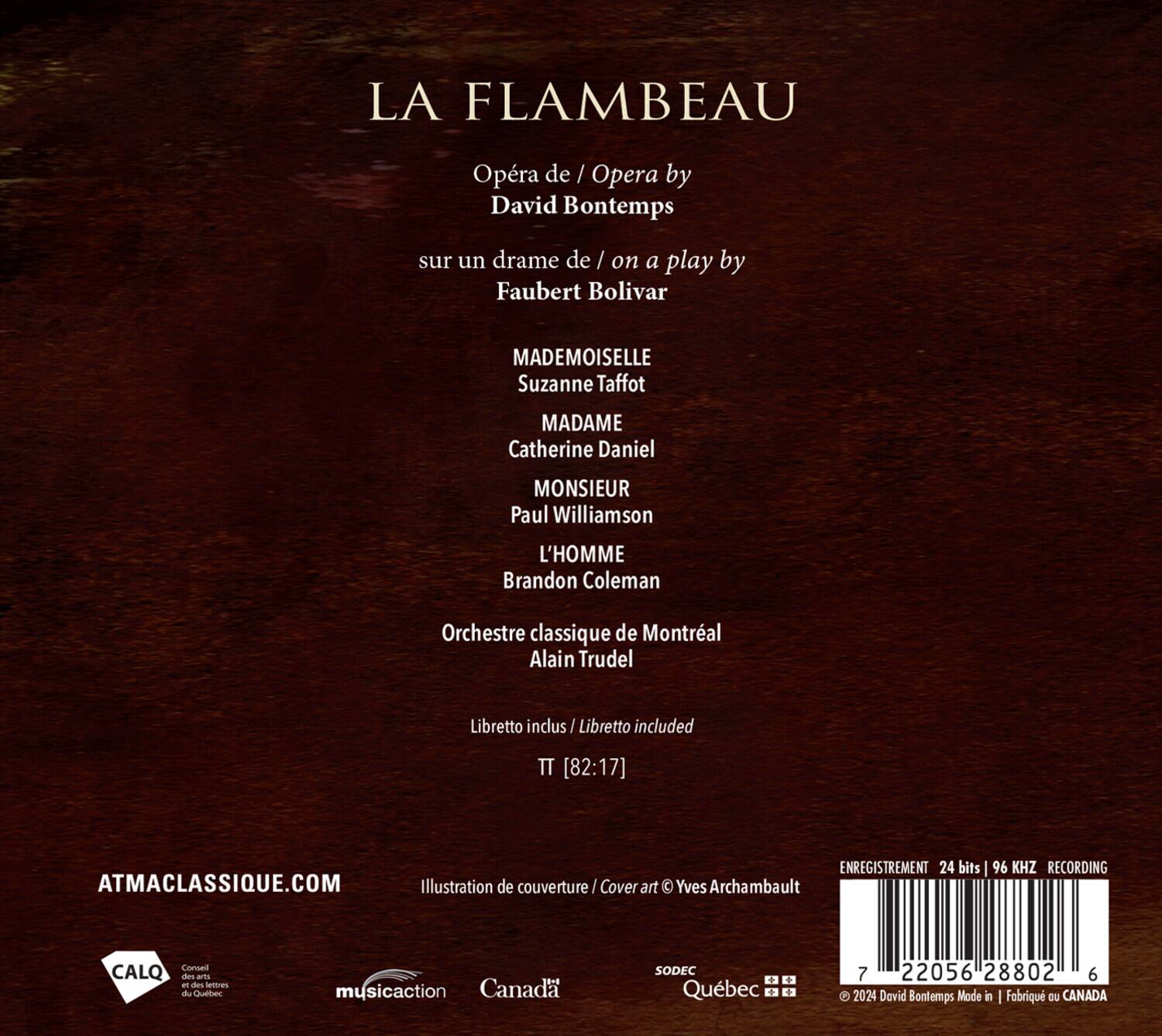 LA FLAMBEAU  
Opéra de / Opera by  
David Bontemps  
sur un drame de / on a play by  
Faubert Bolivar  

MADEMOISELLE  
Suzanne Taffot  

MADAME  
Catherine Daniel  

MONSIEUR  
Paul Williamson  

L'HOMME  
Brandon Coleman  

Orchestre classique de Montréal  
Alain Trudel  

Libretto inclus / Libretto included  
TT [82:17]  

ENREGISTREMENT 24 bits / 96 KHZ RECORDING  
ATMACLASSIQUE.COM  

Illustration de couverture / Cover art  
Yves Archambault  

CALQ Conseil des arts et des lettres du Québec  
musicaction Canada  
SODEC  
Québec  

© 2024 David Bontemps Made in | Fabriqué au CANADA  

ISBN: 978-2-2056-28802-6
