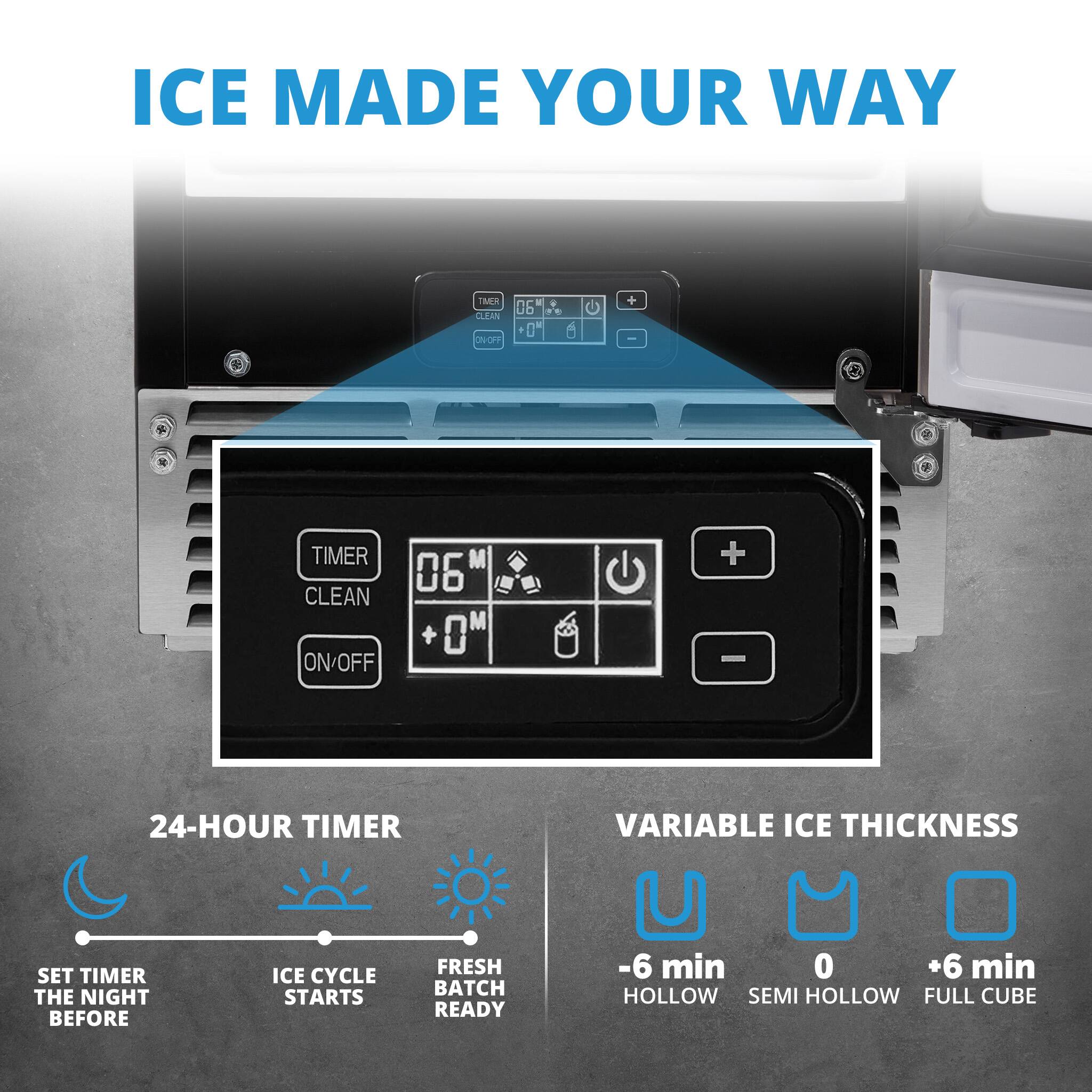 ICE MADE YOUR WAY TMER 24-HOUR TIMER VARIABLE ICE THICKNESS SET TIMER THE NIGHT BEFORE ICE CYCLE STARTS FRESH BATCH READY -6 min 0 +6 min HOLLOW SEMI HOLLOW FULL CUBE