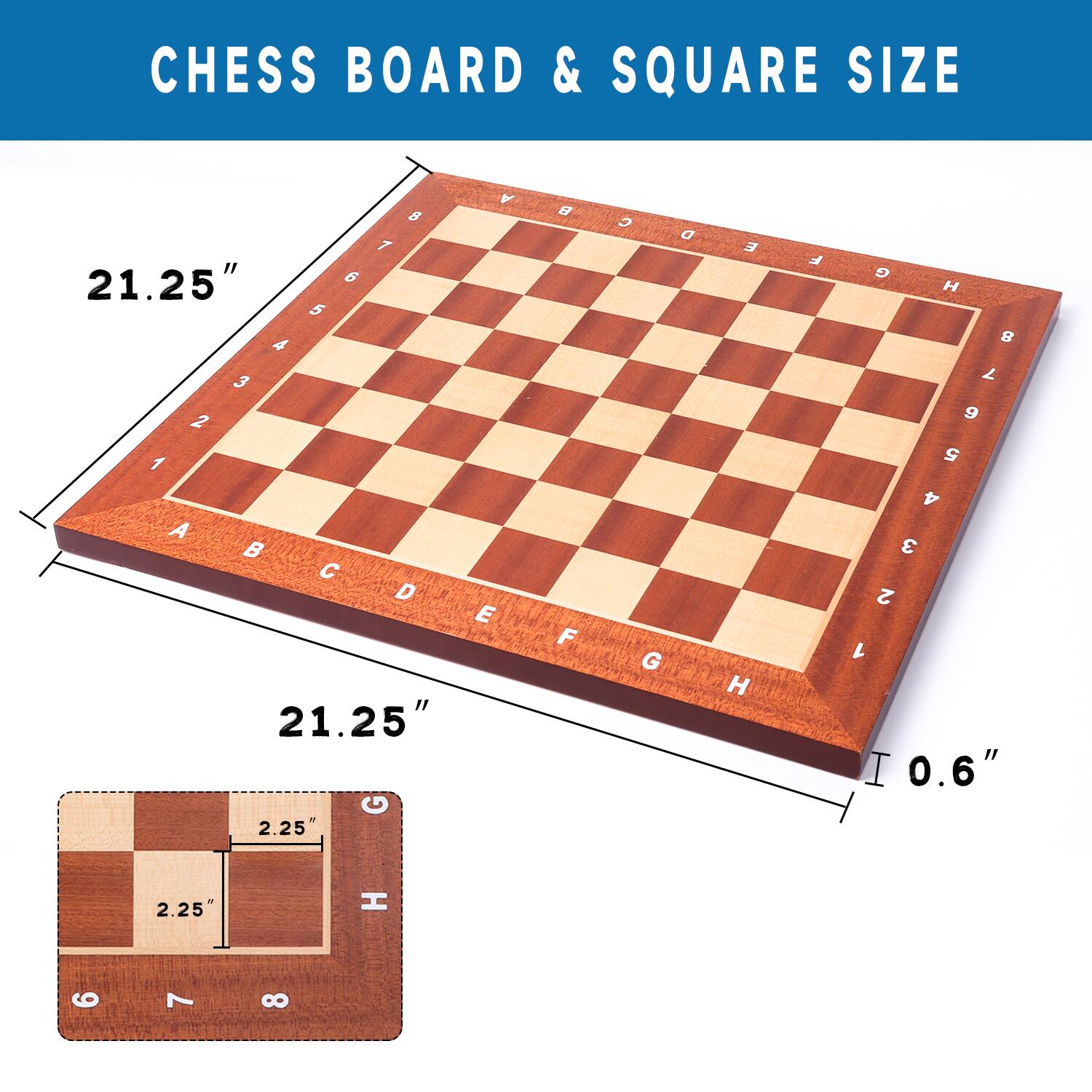 CHESS BOARD & SQUARE SIZE
21.25" | 21.25"
0.6" | 2.25" 2.25"