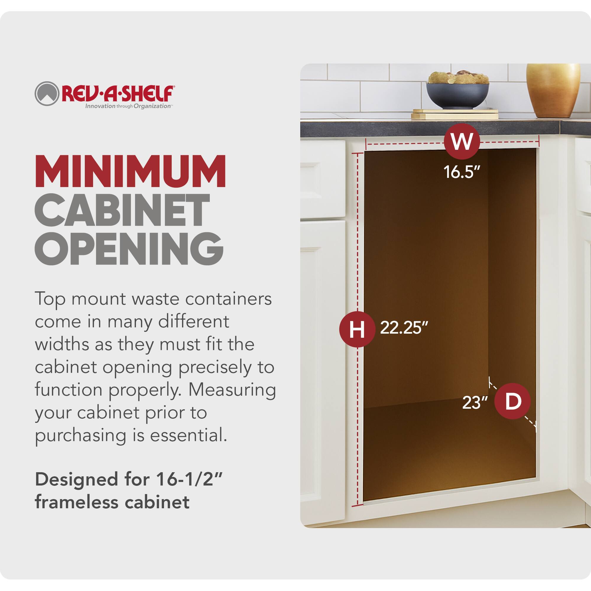 REV-A-SHELF  
Innovation through Organization  

MINIMUM CABINET OPENING  

Top mount waste containers come in many different widths as they must fit the cabinet opening precisely to function properly. Measuring your cabinet prior to purchasing is essential.  

W 16.5"  
H 22.25"  
D 23"  

Designed for 16-1/2" frameless cabinet