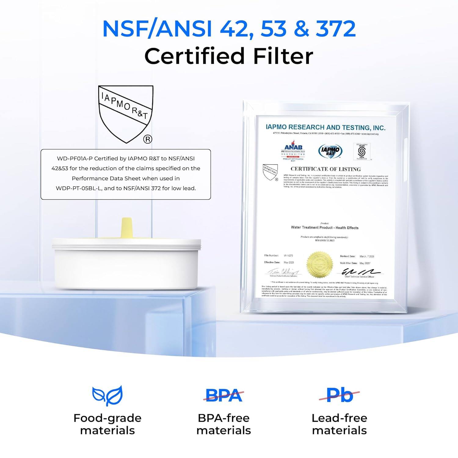 NSF/ANSI 42, 53 & 372 Certified Filter

IAPMO R&T R WD-PF01A-P Certified by IAPMO R&T to NSF/ANSI 47853 for the reduction of the claims specified on the Performance Data Sheet when used in IAPMO RESEARCH AND TESTING, INC. ANAB IAPMO RAY CERTIFICATE OF LISTING WDP-PT-05BL-L. and to NSF/ANSI 372 for low lead.

- Water Treatment Product Meets Effects
- FMS Food-grade materials
- BPA BPA-free materials
- Pb Lead-free materials
