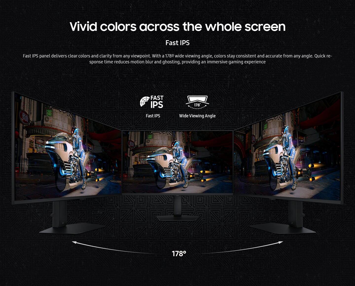 Vivid colors across the whole screen Fast IPS panel delivers clear colors and clarity from any viewpoint. With a 178° wide viewing angle, colors stay consistent and accurate from any angle. Quick response time reduces motion blur and ghosting, providing an immersive gaming experience.